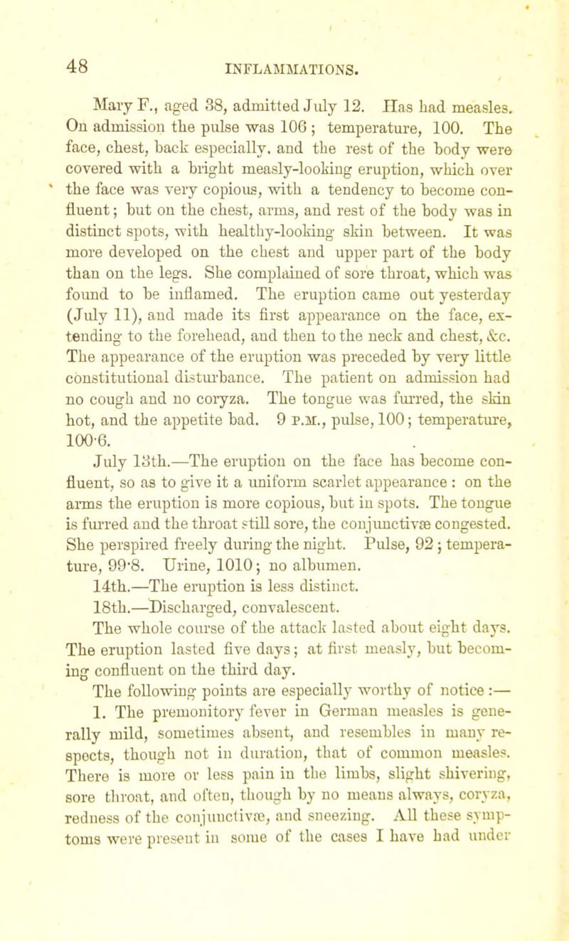 Mary F., aged 38, admitted July 12. Has liad measles. On admission the pulse was 106 ; temperature, 100. The face, chest, back especially, and the rest of the body were covered with a bright measly-looking eruption, which over the face was very copious, with a tendency to become con- fluent ; but on the chest, arms, and rest of the body was in distinct spots, with healthy-looking skin between. It was more developed on the chest and upper part of the body than on the legs. She complained of sore throat, which was foimd to be inflamed. The eruption came out yesterday (July 11), and made its first appearance on the face, ex- tending to the forehead, and then to the neck and chest, &c. The appearance of the eruption was preceded by very little constitutional distui'banee. The patient on admission had no cough and no coryza. The tongue was fui'red, the sldn hot, and the appetite bad. 9 p.m., pulse, 100; temperature, 100 6. July 13th.—The eruption on the face has become con- fluent, so as to give it a uniform scarlet appearance : on the arms the eruption is more copious, but in spots. The tongue is furred and the throat still sore, the conjimctivas congested. She perspired freely during the night. Pulse, 92; tempera- ture, 998. Urine, 1010; no albumen. 14th.—The eruption is less distinct. 18th.—^Discharged, convalescent. The whole course of the attack lasted about eight days. The eruption lasted five days; at first measly, but becom- ing confluent on the thii'd day. The following points are especially worthy of notice :— 1. The premonitory fever in German measles is gene- rally mild, sometimes absent, and resembles in many re- spects, though not in duration, that of common measles. There is more or less pain in the limbs, slight shivering, sore throat, and often, though by no means always, coryza, redness of the conjunctiva3, and sneezing. All these symp- toms were pieseiit in some of the cases I have had under