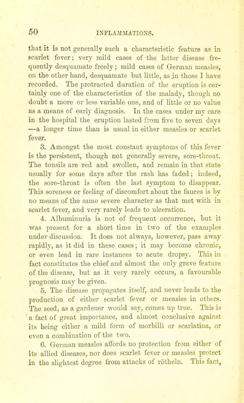 that it is not generally such a characteristic feature as in scarlet fever; very mild cases of the latter disease fi-e- quently desquamate freely; mild cases of German measles, on the other hand, desquamate but little, as ;n those I have recorded. The protracted duration of the eruption is cer- tainly one of the characteristics of the malady, though no douht a more or less variable one, and of little or no value as a means of earlj' diagnosis. In the cases under my care in the hospital the eruption lasted from five to seven days —a longer time than is usual in either measles or scarlet fever. 3. Amongst the most constant symptoms of this fever is the persistent, though not generally severe, sore-thi-oat. The tonsils are red and swollen, and remain in that state usually for some days after the rash has faded; indeed, the sore-throat is often the last symptom to disappear. This soreness or feeling of discomfort about the fauces is by no means of the same severe character as that met with in scarlet fever, and veiy rarely leads to iilcei-ation. 4. Albuminuria is not of frequent occim-ence, but it was present for a short time in two of the examples under discussion. It does not always, however, pass away rapidly, as it did in these cases; it may become chronic, or even lead in rare instances to acute dropsy. This in fact constitutes the chief and almost the only grave feature of the disease, but as it very rarely occm-s, a favourable prognosis may be given. 5. The disease propagates itself, and never leads to the production of either scarlet fever or measles in others. The seed, as a gardener would say, comes up true. This is a fact of great importance, aud almost conclusive against its being either a mild form of morbilli or scai'latiua, or even a combination of the two. 6. German measles aflbrds no protection from either of its allied diseases, nor does scarlet fever or measles protect in the slightest degree from attacks of rothelu. This fact, an