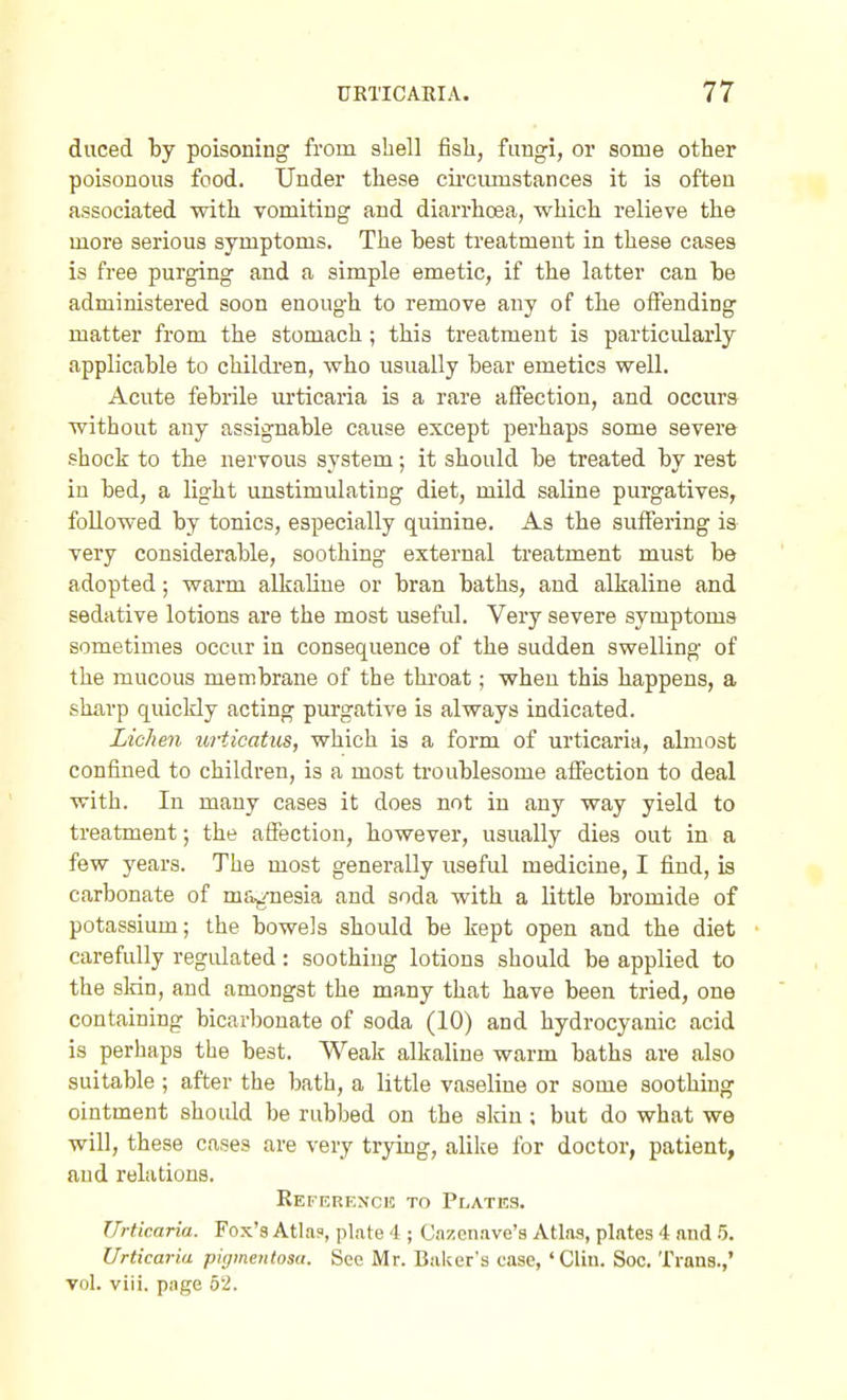 duced by poisoning from shell fish, fungi, or some other poisonous food. Under these cii'ciimstances it is often associated with vomiting and diarrhoea, which relieve the more serious symptoms. The best treatment in these cases is free purging and a simple emetic, if the latter can he administered soon enough to remove any of the olFending matter from the stomach; this treatment is particidarly applicable to childi-en, who usually bear emetics well. Acute febrile urticaria is a rare affection, and occura without any assignable cause except perhaps some severe shock to the nervous system; it should be treated by rest in bed, a light unstimulating diet, mild saline purgatives, followed by tonics, especially quinine. As the suffering is very considerable, soothing external treatment must be adopted; warm alkaline or bran baths, and alkaline and sedative lotions are the most useful. Very severe symptoms sometimes occur in consequence of the sudden swelling of the mucous membrane of the throat; when this happens, a sharp quickly acting purgative is always indicated. Lichen urticatus, which is a form of urticaria, ahnost confined to children, is a most troublesome aifection to deal with. In many cases it does not in any way yield to treatment; the affection, however, usually dies out in a few years. The most generally useful medicine, I find, is carbonate of mSf/nesia and soda with a little bromide of potassium; the bowels should be kept open and the diet carefully regidated: soothing lotions should be applied to the skin, and amongst the many that have been tried, one containing bicarbonate of soda (10) and hydrocyanic acid is perhaps the best. Weak alkaline warm baths are also suitable ; after the bath, a little vaseline or some soothing ointment should be rubbed on the sldn ; but do what we will, these cases are very trying, alike for doctor, patient, and relations. Referenci! to Plates. Urticaria. Fox's Atla?, plate 4 ; Ca:!enave's Atlaa, plates 4 and .5. Urticaria pigmentosa. See Mr. Biilvers case, ' Clin. Soc. Trans.,' vol. viii. pnge 52.