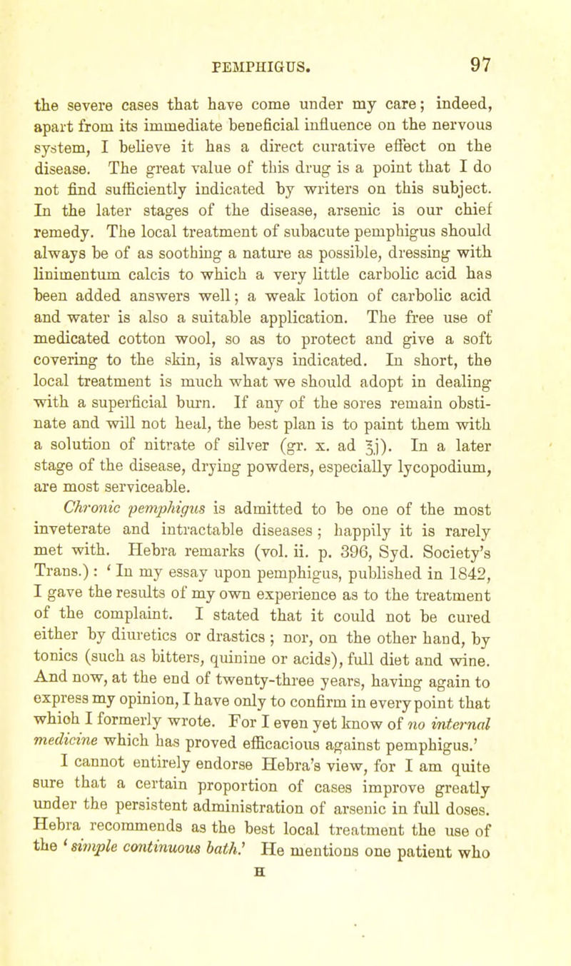 the severe cases that have come under my care; indeed, apart from its immediate beneficial influence on the nervous system, I believe it has a direct curative effect on the disease. The great value of this drug is a point that I do not find sufficiently indicated by writers on this subject. In the later stages of the disease, arsenic is our chief remedy. The local treatment of subacute pemphigus should always be of as soothing a nature as possible, dressing with linimentum calcis to which a very little carbolic acid has been added answers well; a weak lotion of carbolic acid and water is also a suitable application. The free use of medicated cotton wool, so as to protect and give a soft covering to the skin, is always indicated. In short, the local treatment is much what we should adopt in dealing with a superficial burn. If any of the sores remain obsti- nate and will not heal, the best plan is to paint them with a solution of nitrate of silver (gr. x. ad Jj). In a later stage of the disease, drying powders, especially lycopodium, are most serviceable. 'onic pemphtffus is admitted to be one of the most inveterate and intractable diseases; happily it is rarely met with. Hebra remarks (vol. ii. p. 396, Syd. Society's Trans.): ' In my essay upon pemphigus, published in 1842, I gave the results of my own experience as to the treatment of the complaint. I stated that it could not be cured either by diuretics or drastics ; nor, on the other hand, by tonics (such as bitters, quinine or acids), full diet and wine. And now, at the end of twenty-three years, having again to express my opinion, I have only to confirm in every point that whioh I formerly wrote. For I even yet know of no internal medicine which has proved efficacious against pemphigus.' I cannot entirely endorse Hebra's view, for I am quite sure that a certain proportion of cases improve greatly under the persistent administration of arsenic in full doses. Hebra recommends as the best local treatment the use of the ' siinple cmitinuous bath.' He mentions one patient who H