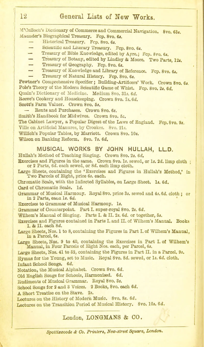 M'OuUocU's Dicciouary of Commerce and Commercial Navigation. 8vo. 63j. Maiiuder's Biographical Treasury. Fcp. 870. 6t. — Historical Treaaury. Fcp. 8vo. 61. — Bcieutific aud Literary Treasury. Fcp. 8vo. 61. — Treaaury of Bible Knowledge, edited by Ayre.j Fcp. 870. 6*. — Treasury of Botany, edited by Undley ii Moore. Two Pai-te, — Treasury of Gleography. Fcp. Svo. 61. — Treasury of Knowledge and Library of Reference. Fcp. 8vo. 6*. — Treasury of Natural History. Fcp. Svo. 6i. Pewtner's Comprehensive Specifier; Building-Artificers' Work. Crown Svo. 6j. Pole's Theory of the Modern Sdentiflo Game of Whist. Fcp. Svo. 2*. 6d, Quaiu's Dictionary of Medicine. Medium Svo. Sis. 6d. Reeve's Cookery and Housekeeping. Crown Svo. 7s. 6<i. Scott's Farm Valuer. Crown Svo. 61. — Rents and Purchases. Crown Svo. 6i. Smith's Handbook for Midwives. Crown Svo. 5:, The Cabinet Lawyer, a Popular Digest of the Laws of England. Fcp. 870. 9<. Ville on Ai'tificial Manures, by Crookes. Svo. 21s. WiUioh's Popular Tables, by Marriott, Crown 870.10*. Wilson on Banking Reform. 870. 7i. 6i. MUSICAL WORKS BY JOHN HULLAH, LLD. Hnllah's Method of Teaching Singing. Crown Svo. 2j. 6d, Hxercises and Figures in the same. Crown Svo. 1j. sewed, or Is, 2d. Ump cloth ; or 2 Parts, 65. each sewed, or Sd, each Ump cloth. Large Sheets, containing the ' Exercises and Figures in Hullah'a Method,' in Two Parcels of Eight, price 6j. each. Chromatic Scale, with the Inflected Syllables, on Large Sheet. It. 6d. Card of Chromatic Scale, Id. Grammar of Musical Har-mony. Royal Svo. price Si. sewed and 4j. Sd. cloth; or in 2 Farts, eaoa It. 6d. Exercises to Grammar of Musical Harmony. It. Grammar of Counterpoint. Part I. super-royal Svo. 2>. 6d. Wllhem's Manual of Singing. Parte I. & II. 2j. Gd. or together, 5t. Exercises aud Figures contained in Parts I. and n. of Wllhem's Manual. Books I. & II. each Sd. Large Sheets, Nos. 1 to 8, containing the Figures in Part I. of Wllhem's Manoal, in a Parcel, 6*. Large Sheets, Nos. 9 to 40, containing the Exercises in Part I. of Wilhem'a Manual, in Four Parcels of Eight N03. each, per Parcel, 64. Large Sheets, Nos. 41 to 52, containing the Figures iu Part n. in a Parcel. 9*. Hymns for the Young, set to Music. Royal S70. Si. sewed, or Is. 6d. cloth. Infant School Songs. 6d. Notation, the Musical Alphabet. Crown S70. Gd. Old English Songs for Schools, Harmonised. Gd. Rudiments of Muslcol Grammar, Royal 870. St. School Songs for 2 and 3 Voices. 2 Books, 870. each 6d. A. Short Treatise on the Stave. 2s. Lectures ou the History of Modem Music. Svo. Ss. Gd. Lectures on the Transitiou Period of Musical History. Svo. lOi. Gd. London, LONGMANS & CO. SpotiUwoode <fc Co. Printers, Neui-itrtet Square, London.
