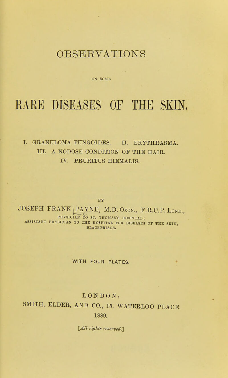 OBSEEVATIONS OK SOME EAEE DISEASES OF THE SKIN. I. GRANULOMA FUJJGOIDES. II. ERTTHRASMA. III. A NODOSE CONDITION OF THE HAIR. IV. PRURITUS HIEMALIS. BY JOSEPH FEANK^YNE, M.D. Oxon., E.R.C.P. Lond., PHYSICIAN TO ST, THOMAS'S HOSPITAL; ASSISTANT PHYSICIAN TO THE HOSPITAL FOE DISEASES OP THE SKIN, BLACKFEIAES. WITH FOUR PLATES. • LONDON: SMITH, ELDER, AND CO., 15, WATERLOO PLACE. 1889. lAll rights reserved,']