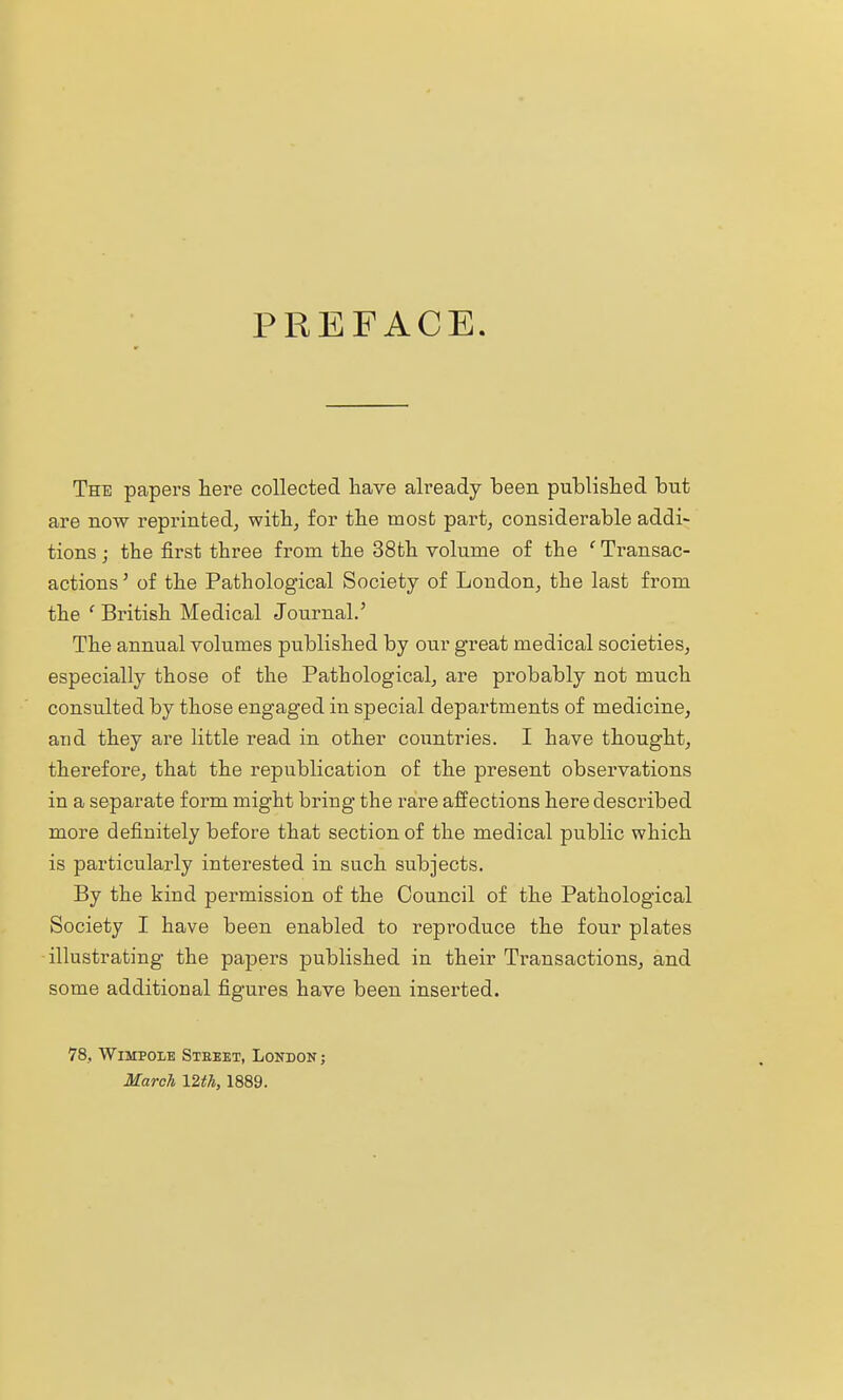 PREFACE The papers here collected have already been published but are now reprinted^ withj for the most part, considerable addi~ tions j the first three from the 38th volume of the 'Transac- actions' of the Pathological Society of Loudon, the last from the ' British Medical Journal.' The annual volumes published by our great medical societies, especially those of the Pathological, are probably not much consulted by those engaged in special departments of medicine, aud they are little read in other coiintries. I have thought, therefore, that the republication of the present obsei'vations in a separate form might bring the rare affections here described more definitely before that section of the medical public which is particularly interested in such subjects. By the kind permission of the Council of the Pathological Society I have been enabled to reproduce the four plates illustrating the papers published in their Transactions, and some additional figures have been inserted. 78, WiMPOiE Steeet, London ; March 12th, 1889.