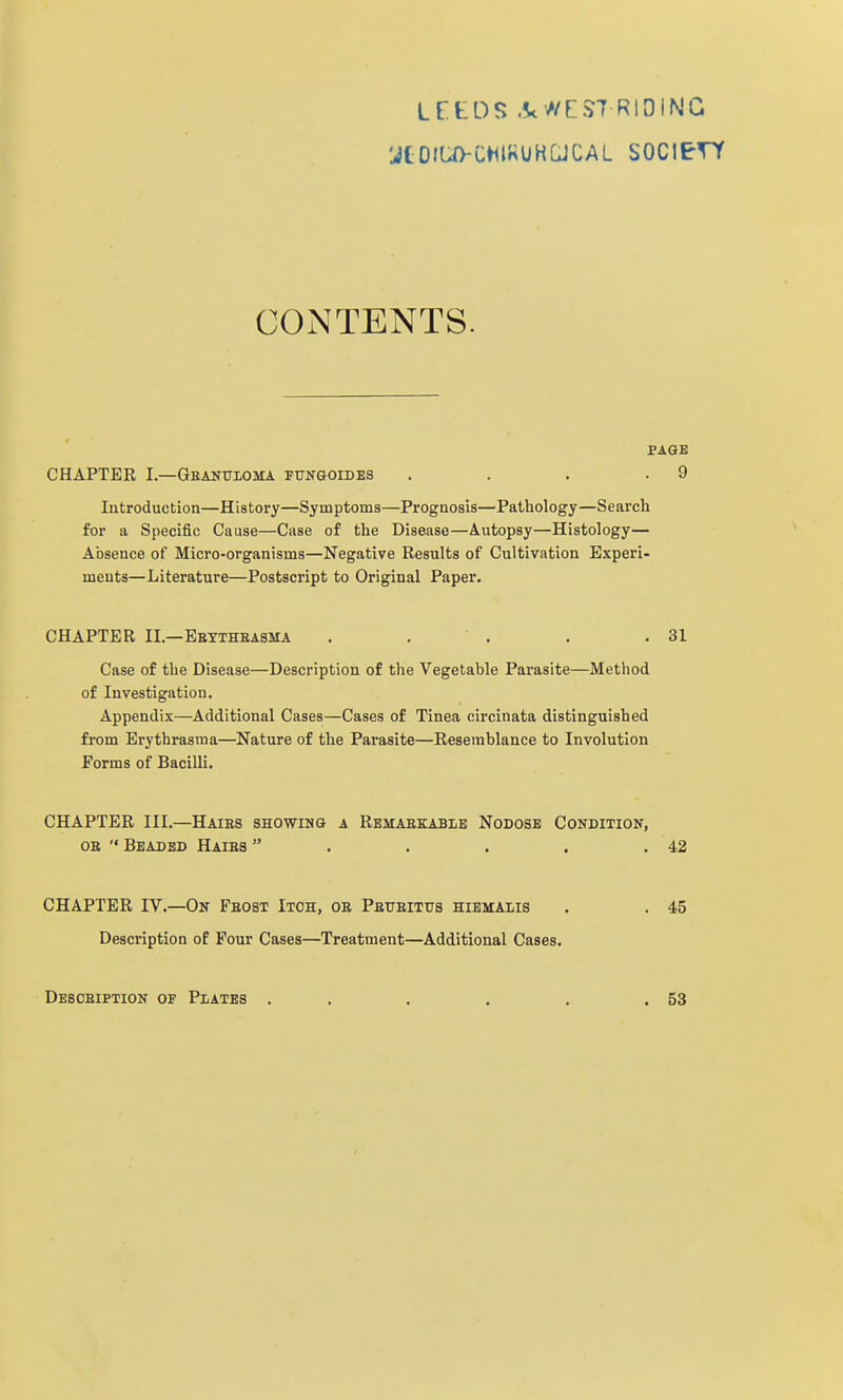 LEtDS .Sc'//EST RIDING CONTENTS. PAGE CHAPTER I.—Gbanuloma ftjngoides . . . .9 Introduction—History—Symptoms—Prognosis—Pathology—Search for a Specific Cause—Case of the Disease—Autopsy—Histology— Absence of Micro-organisms—Negative Results of Cultivation Experi- ments—Literature—Postscript to Original Paper. CHAPTER II.—Ebytheasma . . ' . . .31 Case of the Disease—Description of the Vegetable Parasite—Method of Investigation. Appendix—Additional Cases—Cases of Tinea circinata distinguished from Erythrasma—Nature of the Parasite—Resemblance to Involution Forms of Bacilli. CHAPTER III.—Haies showing a Rbmaekable Nodose Condition, OB  Beaded Haies  . . . . .42 CHAPTER IV.—On Fbost Itch, ob PatrBiTtrs hiemalis . . 45 Description of Pour Cases—Treatment—Additional Cases. Desoeiption of Plates . . . . . .53