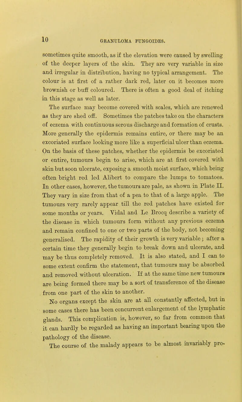 sometimes quite smootli, as if tlie elevation were caused by swelling of the deeper layers of the skin. They are very variable in size and irregular in distribution, having no typical arrangement. The colour is at first of a rather dark red, later on it becomes more brownish or buff coloured. There is often a good deal of itching in this stage as well as later. The surface may become covered with scales, which are renewed as they are shed off. Sometimes the patches take on the characters of eczema with continuous serous discharge and formation of crusts. More generally the epidermis remains entire, or there may be an excoriated surface looking more like a superficial ulcer than eczema. On the basis of these patches, whether the epidermis be excoriated or entire, tumours begin to arise, which are at first covered with skin but soon ulcerate, exposing a smooth moist surface, which being often bright red led Alibert to compare the lumps to tomatoes. In other cases, however, the tumours are pale, as shown in Plate EL. They vary in size from that of a pea to that of a large apple. The tumours very rarely appear till the red patches have existed for some months or years. Vidal and Le Brocq describe a variety of the disease in which tumours form without any previous eczema and remain confined to one or two parts of the body, not becoming generalised. The rapidity of their growth is very variable ; after a certain time they generally begin to break down and ulcerate, and may be thus completely removed. It is also stated, and I can to some extent confirm the statement, that tumours may be absorbed and removed without ulceration. If at the same time new tumours are being formed there may be a sort of transference of the disease from one part of the skin to another. No organs except the skin are at all constantly affected, but in some cases there has been concurrent enlargement of the lymphatic glands. This complication is, however, so far from common that it can hardly be regarded as having an important bearing upon the pathology of the disease. The course of the malady appears to be almost invariably pro.