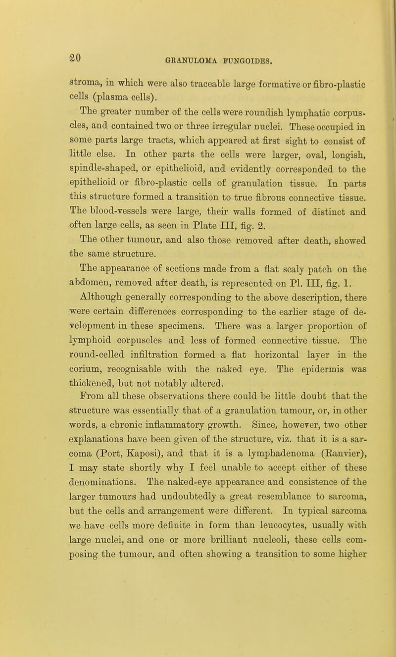 80 stroma, in which were also traceable large formative or fibro-plastic cells (plasma cells). The greater number of the cells were roundish lymphatic corpus- cles, and contained two or three irregular nuclei. These occupied in some parts large tracts, which appeared at first sight to consist of little else. In other parts the cells were larger, oval, longish, spindle-shaped, or epithelioid, and evidently corresponded to the epithelioid or fibro-plastic cells of granulation tissue. In parts this structure formed a transition to true fibrous connective tissue. The blood-vessels were large, their walls formed of distinct and often large cells, as seen in Plate III, fig. 2. The other tumour, and also those removed after death, showed the same structure. The appearance of sections made from a flat scaly patch on the abdomen, removed after death, is represented on PI. Ill, fig. 1. Although generally corresponding to the above description, there were certain differences corresponding to the earlier stage of de- velopment in these specimens. There was a larger proportion of lymphoid corpuscles and less of formed connective tissue. The round-celled infiltration formed a flat horizontal layer in the corium, recognisable with the naked eye. The epidermis was thickened, but not notably altered. From all these observations there could be little doubt that the structure was essentially that of a granulation tumour, or, in other words, a chronic inflammatory growth. Since, however, two other explanations have been given of the structure, viz. that it is a sar- coma (Port, Kaposi), and that it is a lymphadenoma (Eanvier), I may state shortly why I feel unable to accept either of these denominations. The naked-eye appearance and consistence of the larger tumours had undoubtedly a great resemblance to sarcoma, but the cells and arrangement were different. In typical sarcoma we have cells more definite in form than leucocytes, usually with large nuclei, and one or more brilliant nucleoli, these cells com- posing the tumour, and often showing a transition to some higher