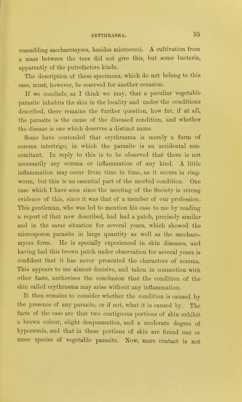 resembling saccharomyces, besides micrococci. A cultivation from a mass between the toes did not give this, but some bacteria, apparently of the putrefactive kinds. The description of these specimens, which do not belong to this case, must, however, be reserved for another occasion. If we conclude, as I think we may, that a peculiar vegetable parasite inhabits the skin in the locality and under the conditions described, there remains the further question, how far, if at all, the parasite is the cause of the diseased condition, and whether the disease is one which deserves a distinct name. Some have contended that erybhrasma is merely a form of eczema intertrigo, in which the parasite is an accidental con- comitant. In reply to this is to be observed that there is not necessarily any eczema or inflammation of any kind. A little inflammation may occur from time to time, as it occurs in ring- worm, but this is no essential part of the morbid condition. One case which I have seen since the meeting of the Society is strong evidence of this, since it was that of a member of our profession. This gentleman, who was led to mention his case to me by reading a report of that now described, had had a patch, precisely similar and in the same situation for several years, which showed the microsporou parasite in large quantity as well as the saccharo- myces form. He is specially experienced in skin diseases, and having had this brown patch under observation for several years is confident that it has never presented the characters of eczema. This appears to me almost decisive, and taken in connection with other facts, authorises the conclusion that the condition of the skin called erythrasma may arise without any inflammation. It then remains to consider whether the condition is caused by the presence of any parasite, or if not, what it is caused by. The facts of the case are that two contiguous portions of skin exhibit a brown colour, slight desquamation, and a moderate degree of hypersemia, and that in these portions of skin are found one or more species of vegetable parasite. Now, mere contact is not