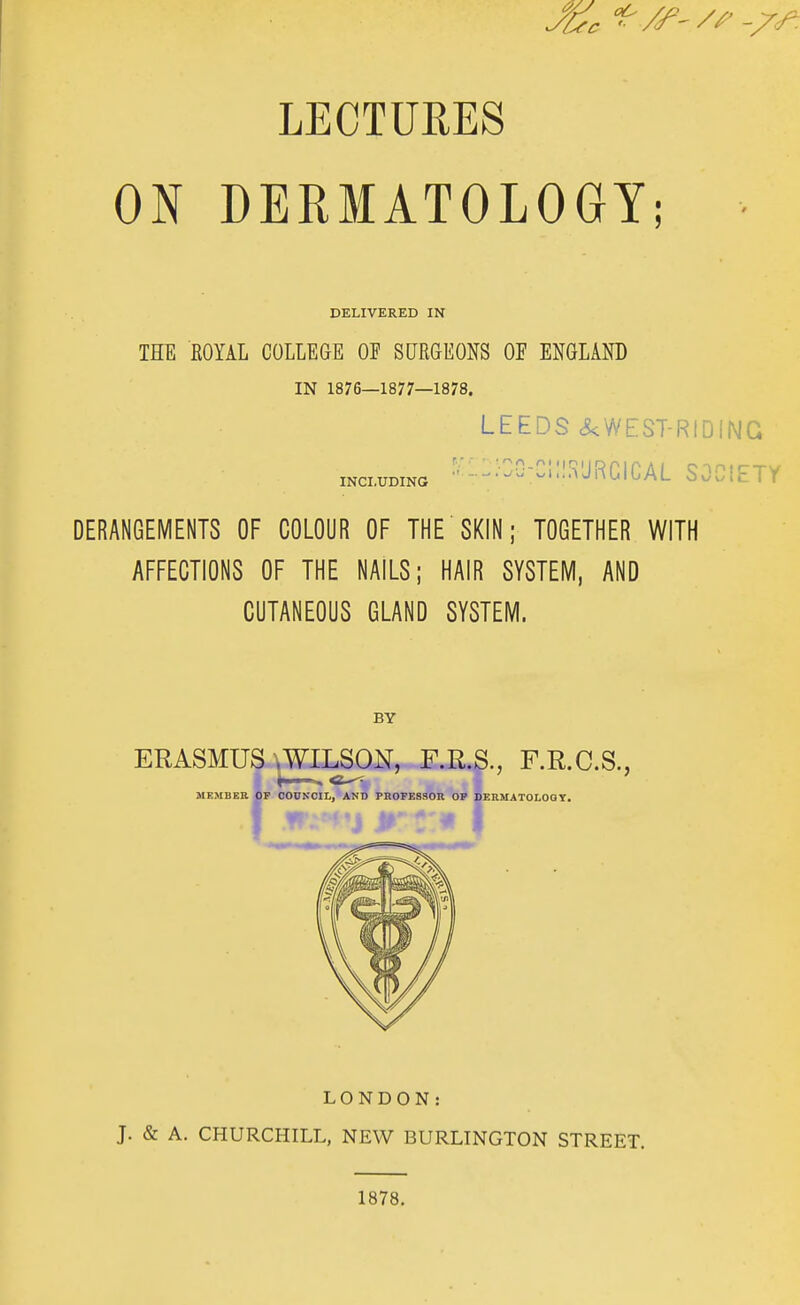 LECTURES ON DERMATOLOGY; DELIVERED IN THE ROYAL COLLEGE OF SURGEONS OF ENGLAND IN 1876—1877—1878. LEEDS <5<WEST-RIDING mcLUDiNa ^'-----II^URCICAL SOCIETY DERANGEMENTS OF COLOUR OF THE SKIN; TOGETHER WITH AFFECTIONS OF THE NAILS; HAIR SYSTEM, AND CUTANEOUS GLAND SYSTEM. BY ERASMUS \WILSON, F.R.S., F.R.C.S., LONDON: J. & A. CHURCHILL, NEW BURLINGTON STREET. 1878.