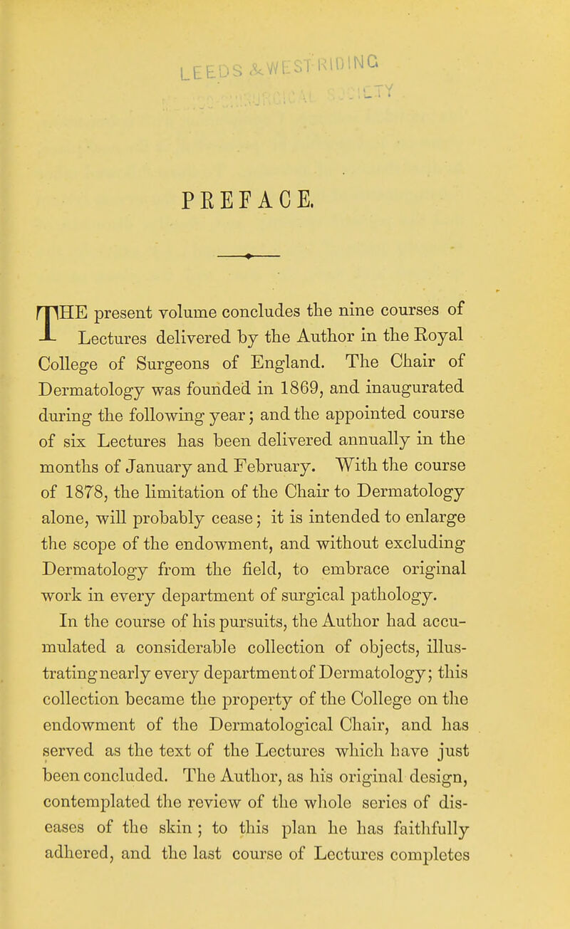 LEEDS 9. \NF?T 1^1^^^^ PEEF ACE. THE present volume concludes the nine courses of Lectures delivered by the Author in the Koyal College of Surgeons of England. The Chair of Dermatology was founded in 1869, and inaugurated during the following year; and the appointed course of six Lectures has been delivered annually in the months of January and February. With the course of 1878, the limitation of the Chair to Dermatology alone, will probably cease; it is intended to enlarge the scope of the endowment, and without excluding Dermatology from the field, to embrace original work in every department of surgical pathology. In the course of his pursuits, the Author had accu- mulated a considerable collection of objects, illus- tratingnearly every department of Dermatology; this collection became the property of the College on the endowment of the Dermatological Chair, and has served as the text of the Lectures which have just been concluded. The Author, as his original design, contemplated the review of the whole series of dis- eases of the skin ; to this plan he has faithfully adhered, and the last course of Lectures completes