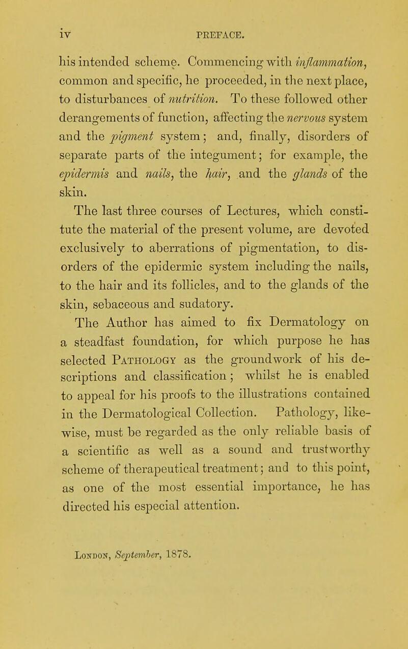 iv PREFACE. his intended sclieme. Commenc'mgwit\i{njla7nmafion, common and specific, he proceeded, in the next place, to disturbances of nutrition. To these followed other derangements of function, affecting the nervous system and the pigment system; and, finally, disorders of separate parts of the integument; for example, the epidermis and nails, the hair, and the glands of the skin. The last three courses of Lectures, which consti- tute the material of the present volume, are devoted exclusively to aberrations of pigmentation, to dis- orders of the epidermic system including the nails, to the hair and its follicles, and to the glands of the skin, sebaceous and sudatory. The Author has aimed to fix Dermatology on a steadfast foundation, for which purpose he has selected Pathology as the groundwork of his de- scriptions and classification; whilst he is enabled to appeal for his proofs to the illustrations contained in the Dermatological Collection. Pathology, like- wise, must be regarded as the only reliable basis of a scientific as well as a sound and trustworth}'- scheme of therapeutical treatment; and to this point, as one of the most essential importance, he has directed his especial attention. London, Septemher, 1878.