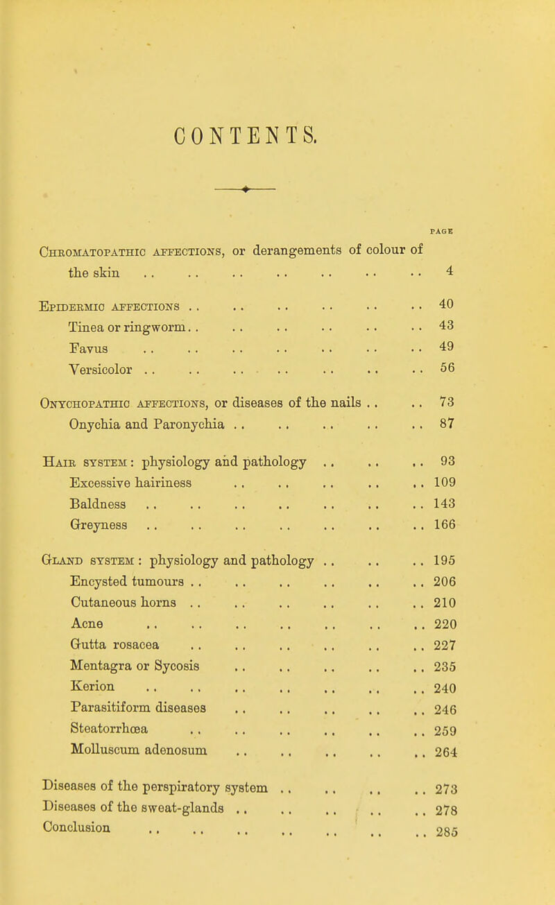 CONTENTS. —♦— PAGE Chromatopathic affections, or derangements of colour of the skin .. .. .. .. .. • • • • 4 EprDEKMIC AFFECTIONS . . . . . . . . . . . . 40 Tinea or ringworm. . .. .. .. .. ..43 Favus 49 Versicolor .. .. .... .. .. .. 56 Onychopathio affections, or diseases of tlie nails .. .. 73 Onychia and Paronychia .. .. .. .. .. 87 Hair system : physiology and pathology .. .. .. 93 Excessive hairiness .. .. .. .. ,,109 Baldness 143 Greyness .. .. .. .. .. .. ., 166 G-LAND system : physiology and pathology .. .. .. 195 Encysted tumours . . . . .. .. ,. ,. 206 Cutaneous horns .. .. .. .. .. .. 210 Acne 220 Gutta rosacea .. .. .. .. .. ,. 227 Mentagra or Sycosis ,. .. .. ,. ,, 235 Kerion .. . . ,. .. .. .. .. 240 Parasitiform diseases .. ,. ,. .. .. 246 Steatorrhoea ,. .. .. .. .. .. 259 Molluscum adenosum .. .. ,, .. .. 264 Diseases of the perspiratory system .. ,. .. .. 273 Diseases of the sweat-glands .. .. ,, ,. ., 278 Conclusion ,, .. ,. .. ,, ^ _ 285