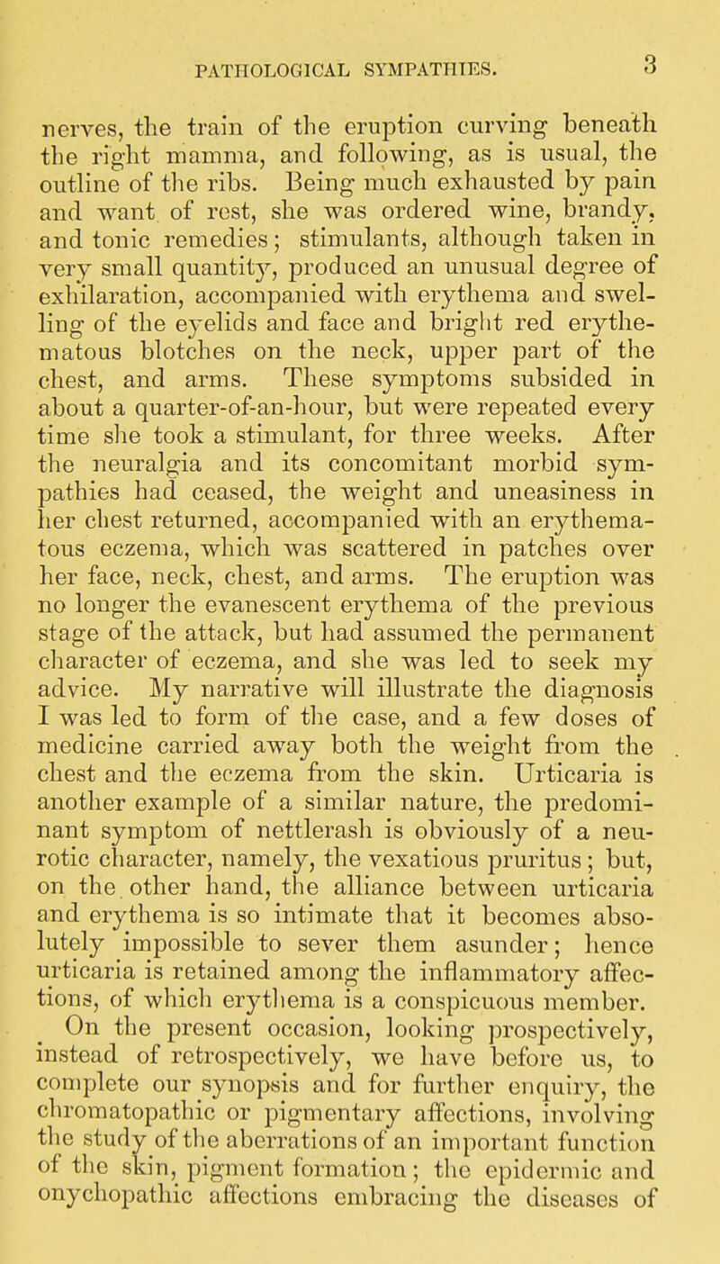 PATHOLOGICAL SYMPATHIES. nerves, the train of the eruption curving beneath the right mamma, and following, as is usual, the outline of the ribs. Being much exhausted by pain and want of rest, she was ordered wine, brandy, and tonic remedies ; stimulants, although taken in very small quantity, produced an unusual degree of exhilaration, accompanied with erythema and swel- ling of the eyelids and face and bright red erythe- matous blotches on the neck, upper part of the chest, and arms. These symptoms subsided in about a quarter-of-an-hour, but were repeated every time slie took a stimulant, for three weeks. After the neuralgia and its concomitant morbid sym- pathies had ceased, the weight and uneasiness in her cliest returned, accompanied with an erythema- tous eczema, which was scattered in patches over her face, neck, chest, and arms. The eruption was no longer the evanescent erythema of the previous stage of the attack, but had assumed the permanent character of eczema, and she was led to seek my advice. My narrative will illustrate the diagnosis I was led to form of tlie case, and a few doses of medicine carried away both the weight from the chest and the eczema from the skin. Urticaria is another example of a similar nature, the predomi- nant symptom of nettlerash is obviously of a neu- rotic character, namely, the vexatious pruritus ; but, on the other hand, the alliance between urticaria and erythema is so intimate that it becomes abso- lutely impossible to sever them asunder; hence urticaria is retained among the inflammatory affec- tions, of which erytliema is a conspicuous member. On the present occasion, looking prospectively, instead of retrospectively, we have before us, to complete our synopsis and for further enquiry, the chromatopathic or pigmentary affections, involving the study of the aberrations of an important function of the sldn, pigment formation; the epidermic and onychopathic affections embracing the diseases of