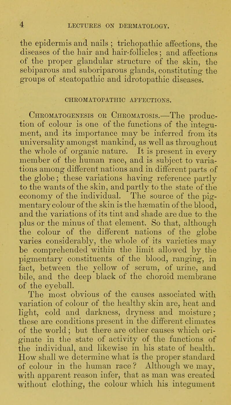 the epidermis and nails ; trichopatliic affections, the diseases of the hair and hair-follicles; and affections of the proper glandular structure of the skin, the sebiparous and suboriparous glands, constituting the groups of steatoj)athic and idrotopathic diseases. CHROMATOPATHIC AFFECTIONS. Chromatogenesis or Chromatosis.—The produc- tion of colour is one of the functions of the integu- ment, and its importance may be inferred from its universality amongst mankind, as well as throughout the whole of organic nature. It is present in every member of the human race, and is subject to varia- tions among different nations and in different parts of the globe; these variations having reference partly to the wants of the skin, and partly to the state of the economy of the individual. The source of the pig- mentary colour of the skin is the hsematin of the blood, and the variations of its tint and shade are due to the plus or the minus of that element. So that, although the colour of the different nations of the globe varies considerably, the wliole of its varieties may be comprehended within the limit allowed by the pigmentary constituents of the blood, ranging, in tact, between the yellow of serum, of m-ine, and bile, and the deep black of the choroid membrane of the eyeball. The most obvious of the causes associated with variation of colour of the healthy skin are, heat and light, cold and darkness, dryness and moisture; these are conditions present in tlie different climates of the world; but there are other causes which ori- ginate in the state of activity of the functions of the individual, and likewise in his state of health. How shall we determine what is the proper standard of colour in the human race ? Although we may, with apparent reason infer, that as man was created without clothing, the colour which his integument