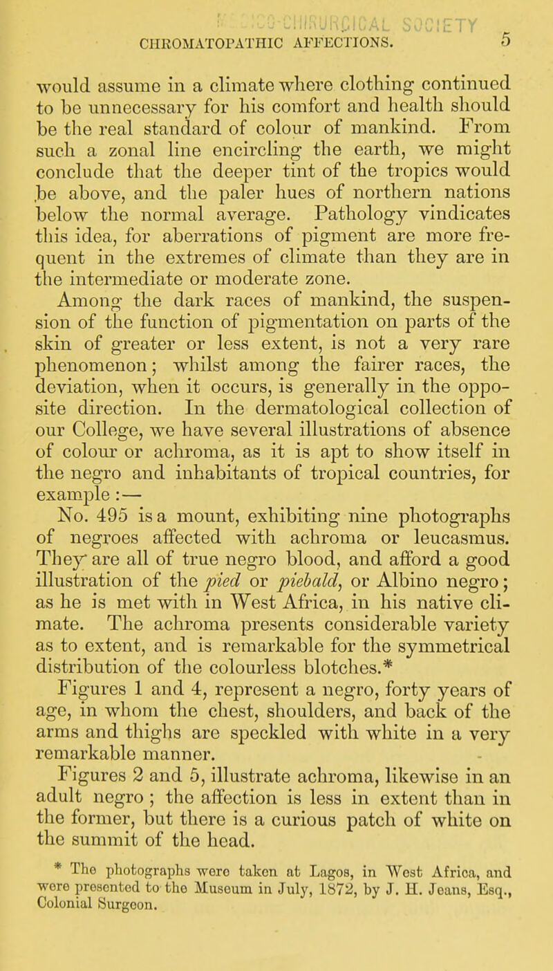 LlllS!JRr;iOAL sociEir CIIROMATOPATHIC AFFECTIONS. 5 would assume in a climate where clothing continued to be unnecessary for his comfort and health should be the real standard of colour of mankind. From such a zonal line encircling the earth, we might conclude that the deeper tint of the tropics would ,be above, and the paler hues of northern nations below the normal average. Pathology vindicates this idea, for aberrations of pigment are more fre- quent in the extremes of climate than they are in the intermediate or moderate zone. Among the dark races of mankind, the suspen- sion of the function of pigmentation on parts of the skin of greater or less extent, is not a very rare phenomenon; whilst among the fairer races, the deviation, when it occurs, is generally in the oppo- site direction. In the dermatological collection of our College, we have several illustrations of absence of colom' or achroma, as it is apt to show itself in the negro and inhabitants of tropical countries, for example :— No. 495 is a mount, exhibiting nine photographs of negroes affected with achroma or leucasmus. The}^ are all of true negro blood, and afford a good illustration of the pied or piebald, or Albino negro; as he is met with in West Africa, in his native cli- mate. The achroma presents considerable variety as to extent, and is remarkable for the symmetrical distribution of the colourless blotches.* Figures 1 and 4, represent a negro, forty years of age, in whom the chest, shoulders, and back of the arms and thighs are speckled with white in a very remarkable manner. Figures 2 and 5, illustrate achroma, likewise in an adult negro ; the affection is less in extent than in the former, but there is a curious patch of white on the summit of the head. * The photographs were taken at Lagos, in West Africa, and were presented to the Museum in July, 1872, by J. H. Joans, Esq., Colonial Surgeon.