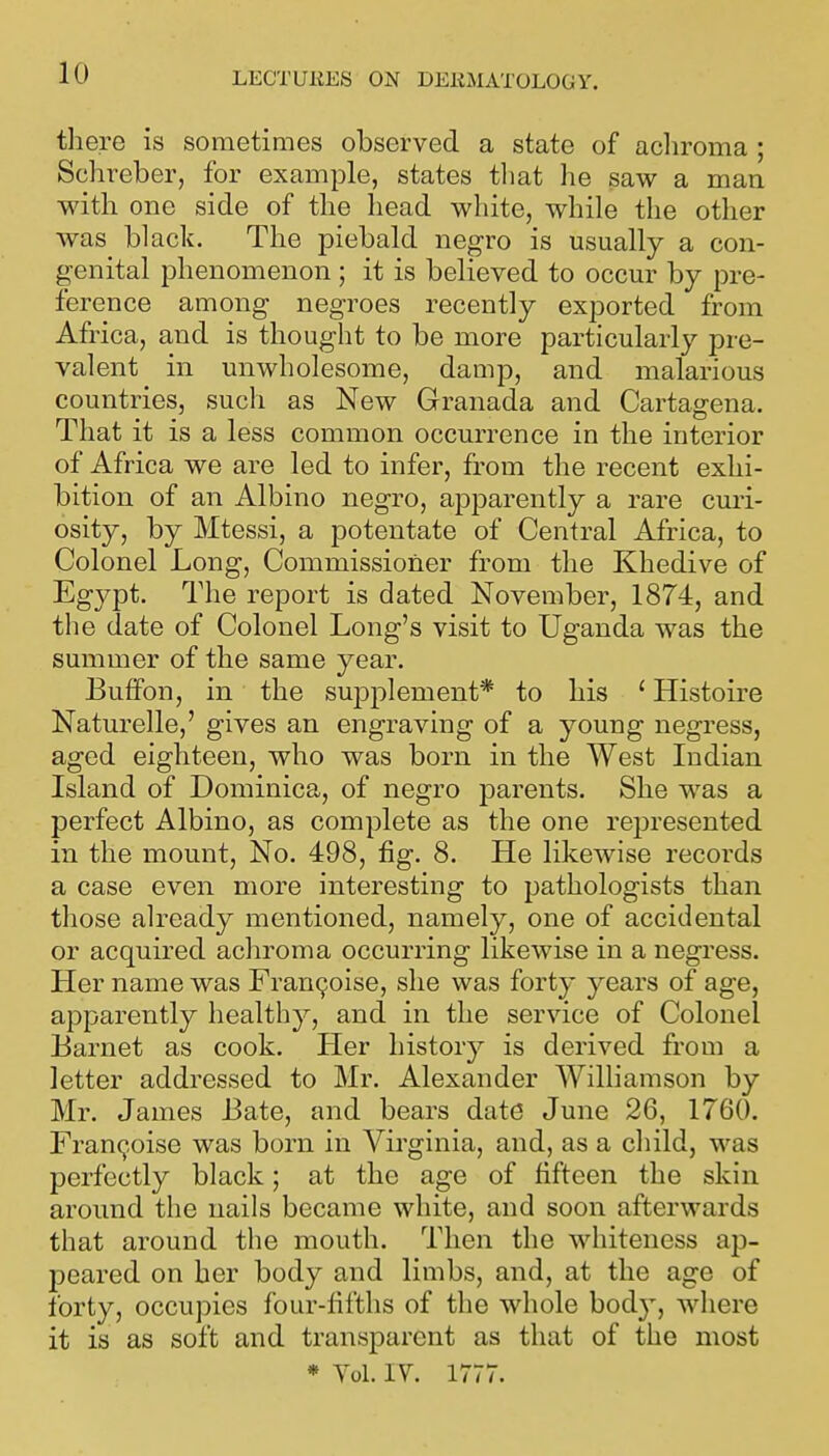 there is sometimes observed a state of acliroma ; Schreber, for example, states tliat he saw a man with one side of the head white, while tlie other was black. The piebald negro is usually a con- genital phenomenon; it is believed to occur by pre- ference among negroes recently exported from Africa, and is thought to be more particularly pre- valent in unwholesome, damp, and malarious countries, such as New Granada and Cartagena. That it is a less common occurrence in the interior of Africa we are led to infer, from the recent exhi- bition of an Albino negro, apparently a rare cmi- osity, by Mtessi, a potentate of Central Africa, to Colonel Long, Commissioner from the Khedive of Egypt. The report is dated November, 1874, and the date of Colonel Long's visit to Uganda was the summer of the same year. Buffon, in the supplement* to his ' Histoire Naturelle,' gives an engraving of a young negress, aged eighteen, who was born in the West Indian Island of Dominica, of negro parents. She was a perfect Albino, as complete as the one represented in the mount, No. 498, fig. 8. He likewise records a case even more interesting to pathologists than those already mentioned, namely, one of accidental or acquired achroma occurring likewise in a negress. Her name was Fran9oise, she was forty years of age, apparently healthy, and in the service of Colonel Barnet as cook. Her history is derived from a letter addressed to Mr. Alexander Williamson by Mr. James Bate, and bears date June 26, 1760. Fran^oise was born in Virginia, and, as a child, was perfectly black; at the age of fifteen the skin around the nails became white, and soon afterwards that around the mouth. Then the whiteness ap- peared on her body and limbs, and, at the age of forty, occupies four-fifths of the whole body, where it is as soft and transparent as that of the most * Yol. IV. 1777.