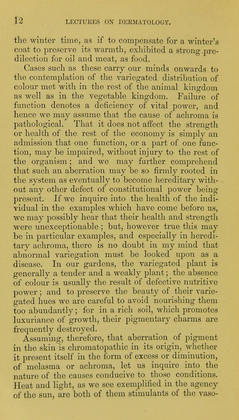 tlie winter time, as if to compensate for a winter's coat to preserve its warmth, exhibited a strong pre- dilection for oil and meat, as food. Cases such as these carry our minds onwards to the contemplation of the variegated distribution of colour met with in the rest of the animal kingdom as well as in the vegetable kingdom. Failure of function denotes a deficiency of vital power, and hence we may assume that the cause of achroma is pathological. That it does not aifect the strength or health of the rest of the economy is simply an admission that one function, or a part of one func- tion, may be impaired, without injury to the rest of the organism ; and we may further comjDrehend that such an aberration may be so firmly rooted in the system as eventually to become hereditary with- out any other defect of constitutional power being present. If we inquire into the health of the indi- vidual in the examples which have come before us, we may possibly hear that their health and strength were unexceptionable ; but, however true this may be in particular examples, and especially in heredi- tary achroma, there is no doubt in my mind that abnormal variegation must be looked upon as a disease. In our gardens, the variegated plant is generally a tender and a weakly plant; the absence of colour is usually the result of defective nutritive power; and to preserve the beauty of their varie- gated hues we are careful to avoid nourishing them too abundantly; for in a rich soil, which promotes luxuriance of growth, their pigmentary charms are frequently destroyed. Assuming, therefore, that aberration of pigment in the skin is chromatopathic in its origin, whetlier it present itself in the form of excess or diminution, of melasma or achroma, let us inquire into the nature of the causes conducive to those conditions. Heat and light, as we see exemplified in the agency of the sun, are both of them stimulants of the vaso-