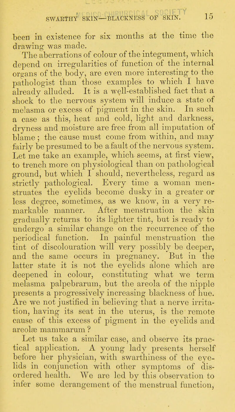 been in existence for six months at the time the drawing was made. The aberrations of colour of the integument, which depend on irregularities of function of the internal organs of the body, are even more interesting to the patliologist than those examples to which I have already alluded. It is a well-established fact that a shock to the nervous system will induce a state of melasma or excess of pigment in the skin. In such a case as this, heat and cold, light and darkness, dryness and moisture are free from all imputation of blame ; the cause must come from within, and may fairly be presumed to be a fault of the nervous system. Let me take an example, which seems, at first view, to trench more on physiological than on pathological ground, but which I should, nevertheless, regard as strictly pathological. Every time a woman men- struates the eyelids become dusky in a greater or less degree, sometimes, as we know, in a very re- markable manner. After menstruation the skin gradually returns to its lighter tint, but is ready to undergo a similar change on the recurrence of the periodical function. In painful menstruation the tint of discolouration will very possibly be deeper, and the same occurs in pregnancy. But in the latter state it is not the eyelids alone which are deepened in colour, constituting what we term melasma palpebrarum, but the areola of the nipple presents a progressively increasing blackness of liue. Are we not justified in believing that a nerve irrita- tion, having its seat in the uterus, is the remote cause of this excess of pigment in the eyelids and areolae mammarum ? Let us take a similar case, and observe its prac- tical application. A young lady presents herself before her physician, with swarthiness of the eye- lids in conjunction with other symptoms of dis- ordered health. We are led by this observation to infer some derangement of the menstrual function,