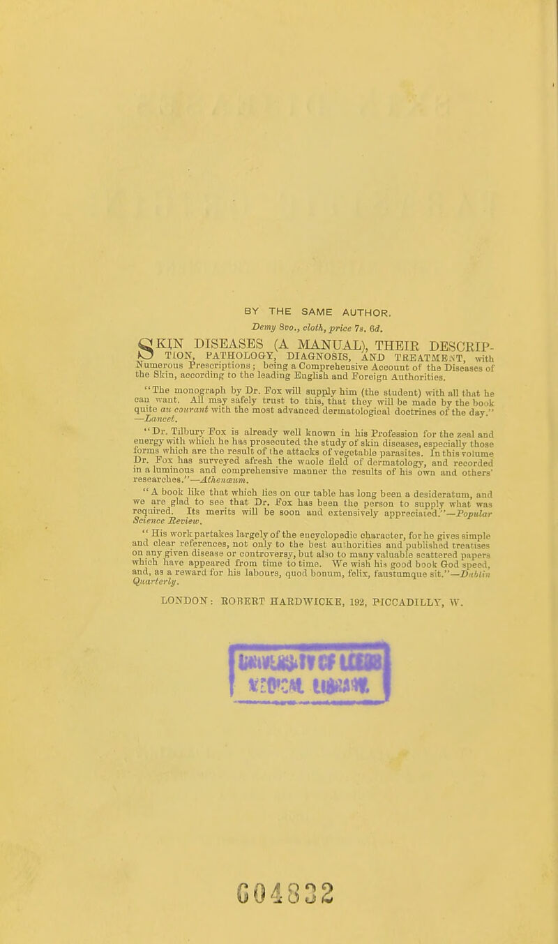 BY THE SAME AUTHOR. Demy Svo., cloth, price 78. 6d. SKIN DISEASES (A MANUAL), THEIR DESCRIP- TCON. PATHOLOGY, DIAGNOSIS, AND TKEATME.ST, mth Numerous Preaenptions ; being a Comprehensive Account of the Diseases of the Skin, according to the leading English and Foreign Authorities. The monograph by Dr. Fox will supply him (the student) vrith all that he can want. All may safely trust to this, that they will be made by the book quite au courant with the most advanced dermatological doctrines of the day. —Lancet. Dr. Tilbury Fox is already well known in his Profession for the zeal and energy with which he has prosecuted the study of skin diseases, especially those forms which are the result of the attacks of vegetable parasites. In this volume Dr. Fox has surveyed afresh the wQole field of dermatology, and recorded in a luminous and comprehensive manner the results of his own and others' researches.—Athenceum. A book lilce that which lies on our table has long been a desideratum, and we are glad to see that Dr. Fox has been the person to supply what was required. Its merits will be soon and extensively appreciaied.—PopuZ^i- Science Review.  His work partakes largely of the encyclopedic character, for he gives simple and clear references, not only to the best authorities and published treatises on any given disease or controversy, but aho to many valuable scattered papers which have appeared from time to time. We wish his good book God speed, and, as a reward for his labours, quod bonum, felix, fanstumque s\t.—Dublin Quarterly. LONDON: EORERT HARDWICKE, 193, PICCADILLY, W. G04832