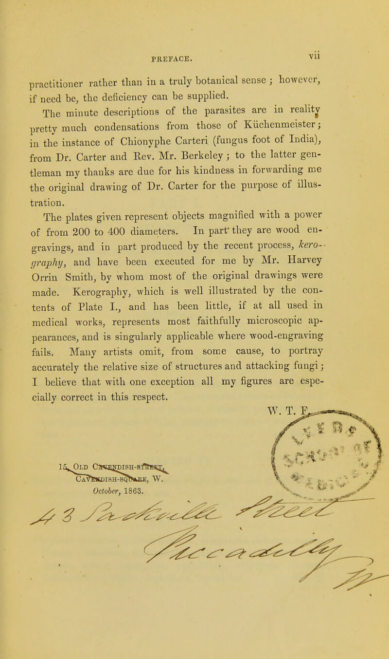 practitioner rather than in a truly botanical sense ; however, if need be, the deficiency can be supplied. The minute descriptions of the parasites are in reality pretty much condensations from those of Kiichenmeister; in the instance of Chionyphe Carteri (fungus foot of India), from Dr. Carter and Rev. Mr. Berkeley ; to the latter gen- tleman my thanks are due for his kindness in forwarding me the original drawing of Dr. Carter for the purpose of illus- tration. The plates given represent objects magnified with a power of from 200 to 400 diameters. In parf they are wood en- gravings, and in part produced by the recent process, kero- ■ graphy, and have been executed for me by Mr. Harvey Orrin Smith, by whom most of the original drawings were made. Kerography, which is well illustrated by the con- tents of Plate I., and has been little, if at all used in medical works, represents most faithfully microscopic ap- pearances, and is singularly applicable where wood-engraving fails. Many artists omit, from some cause, to portray accurately the relative size of structures and attacking fungi; I believe that with one exception all my figures are espe- cially correct in this respect.