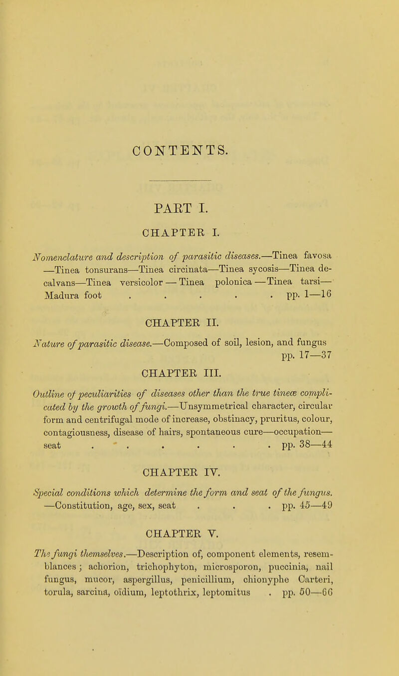 CONTENTS. PAET I. CHAPTER L Nomenclature and description of parasitic diseases.—Tinea favosa —Tinea tonsurans—Tinea circinata—Tinea sycosis—Tinea de- calvans—Tinea versicolor — Tinea polonica—Tinea tarsi— Madura foot . . . . • PP- 1—16 CHAPTER II. Nature of parasitic disease.—Composed of soil, lesion, and fungus pp. 17—37 CHAPTER III. Outline of peculiarities of diseases other than the true tinece compli- cated by the growth of fungi.—XJnsymraetrical chaxacter, circular form and centrifugal mode of increase, obstinacy, pruritus, colour, contagiousness, disease of hairs, spontaneous cure—occupation— seat . ' . . . . • PP- 38—44 CHAPTER IV. Si^ecial conditions which determine the form and seat of the fungus. —Constitution, age, sex, seat . . . pp. 45—49 CHAPTER V. The fungi themselves.—Description of, component elements, resem- blances ; acborion, trichophybon, microsporon, pucciuia, nail fungus, mucor, aspergillus, penicillium, chionyphe Cai'teri, torula, sarcina, oidiura, leptothrix, leptomitus . pp. 50—6G