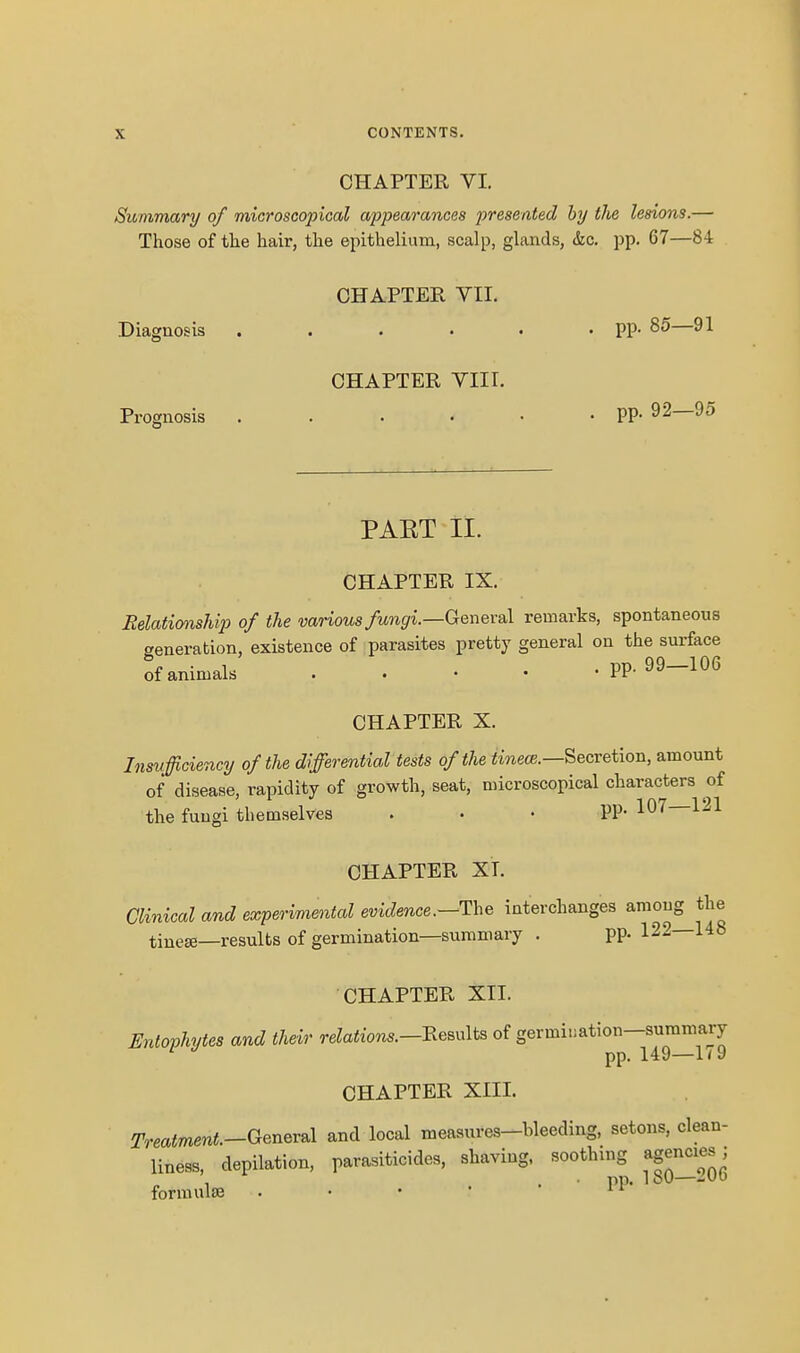 CHAPTER VI. Summary of microscopical appearances presented by the lesions.— Those of the hair, the epithelium, scalp, glands, &c. pp. 67—84 CHAPTER VII. Diagnosis . . . • • • PP- — CHAPTER VIII. Prognosis PP- 92—95 PAET II. CHAPTER IX. Relationship of the various fungi.—Geneva], remarks, spontaneous generation, existence of parasites pretty general on the surface of animals pp. 99-106 CHAPTER X. Insufficiency of the differential tests of the imece.—Secretion, amount of disease, rapidity of growth, seat, microscopical characters of the fungi themselves . . • PP- 107—121 CHAPTER XT. Clinical and experimental evidence.—The interchanges among the tinese—results of germination—summary . pp. 122—148 CHAPTER XII. Entophytes and their relations.—-Remits of germination-summary pp. 149—11 9 CHAPTER XIII. Treatment.-GenevBl and local measures-bleeding, setons, clean- liness, depilation, parasiticides, shaving, soothing agencies; . pp. ioO— formulae . • • •