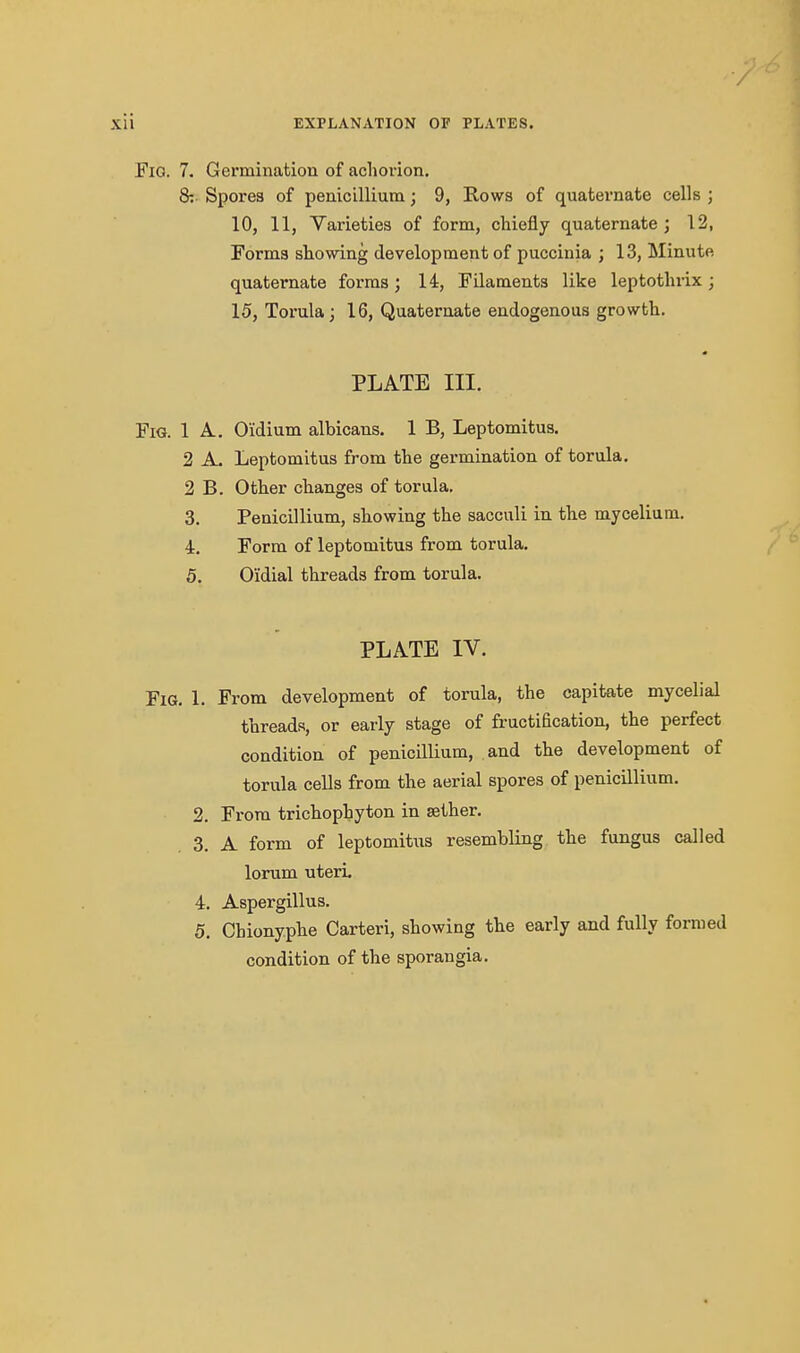 / Xii EXPLANATION OF PLATES. Fio. 7. Germination of achorion, 8: Spores of penicillium; 9, Rows of quatevnate cells ; 10, 11, Varieties of form, chiefly quaternate ; 12, Forma showing development of puccinia ; 13, Minute quaternate forms; 14, Filaments like leptothiix; 15, Torula; 16, Quaternate endogenous growth. PLATE III. Fig. 1 A. O'idium albicans. 1 B, Leptomitus. 2 A, Leptomitus from the germination of torula. 2 B. Other changes of torula, 3. Penicillium, showing the sacculi in the mycelium. 4r. Form of leptomitus from torula. 5. Oidial threads from torula. PLATE IV. Fig. 1. From development of torula, the capitate mycelial threads, or early stage of fructification, the perfect condition of penicillium, and the development of torula cells from the aerial spores of penicillium. 2. From trichophyton in aether. 3. A form of leptomitus resembling the fungus called lorum uteri. 4. Aspergillus. 5. Chionyphe Carteri, showing the early and fully formed condition of the sporangia.