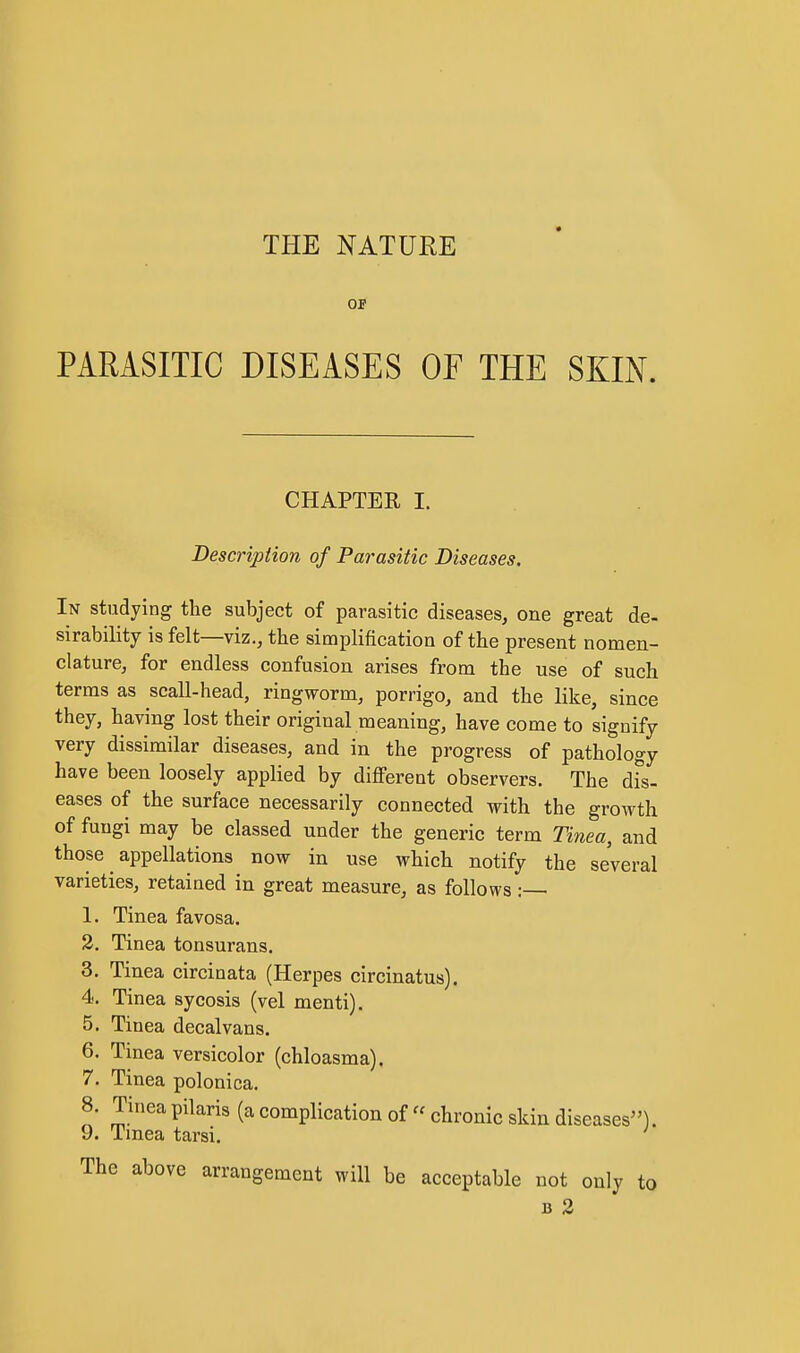 THE NATURE OF PARASITIC DISEASES OF THE SKIN. CHAPTER I. Description of Parasitic Diseases. In studying the subject of parasitic diseases, one great de- sirability is felt—viz., the simplification of the present nomen- clature, for endless confusion arises from the use of such terms as scall-head, ringworm, porrigo, and the like, since they, having lost their original meaning, have come to signify very dissimilar diseases, and in the progress of pathology have been loosely applied by different observers. The dfs- eases of the surface necessarily connected with the growth of fungi may be classed under the generic term Tinea, and those appellations now in use which notify the several varieties, retained in great measure, as follows : 1. Tinea favosa. 2. Tinea tonsurans. 3. Tinea circinata (Herpes circinatus). 4. Tinea sycosis (vel menti). 5. Tinea decalvans. 6. Tinea versicolor (chloasma). 7. Tinea polonica. 8. Tinea pilaris (a complication of  chronic skin diseases). 9. Tmea tarsi. The above arrangement will be acceptable not only to B 2