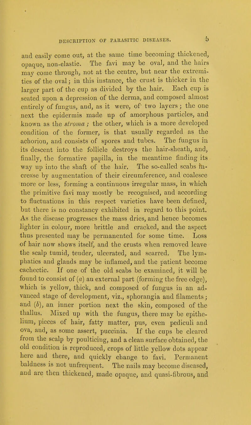 and easily come out, at the same time becoming thickened, opaque, non-elastic. The favi may be oval, and the hairs mav come through, not at the centre, but near the extremi- ties of the oval; in this instance, the crust is thicker in the larger part of the cup as divided by the hair. Each cup is seated upon a depression of the derma, and composed almost entirely of fungus, and, as it were, of two layers; the one next the epidermis made up of amorphous particles, and known as the stroma ; the other, which is a more developed condition of the former, is that usually regarded as the achorion, and consists of spores and tubes. The fungus in its descent into the follicle destroys the hair-sheath, and, finally, the formative papilla, in the meantime finding its way up into the shaft of the hair. The so-called scabs in- crease by augmentation of their circumference, and coalesce more or less, forming a continuous iri'egular mass, in which the primitive favi may mostly be recognised, and according to fluctuations in this respect varieties have been defined, but there is no constancy exhibited in regard to this point. As the disease progresses the mass dries, and hence becomes lighter in colour, more brittle and cracked, and the aspect thus presented may be permanented for some time. Loss of hair now shows itself, and the crusts when removed leave the scalp tumid, tender, ulcerated, and scarred. The lym- phatics and glands may be inflamed, and the patient become cachectic. If one of the old scabs be examined, it will be found to consist of (a) an external part (forming the free edge), which is yellow, thick, and composed of fungus in an ad- vanced stage of development, viz., sphorangia and filaments; and {b), an inner portion next the skin, composed of the thallus. Mixed up with the fungus, there may be epithe- 1mm, pieces of hair, fatty matter, pus, even pediculi and ova, and, as some assert, puccinia. If the cups be cleared from the scalp by poulticing, and a clean surface obtained, the old condition is reproduced, crops of little yellow dots appear liere and there, and quickly change to favi. Permanent baldness is not unfrequent. The nails may become diseased, and are then thickened, made opaque, and quasi-fibrous, and