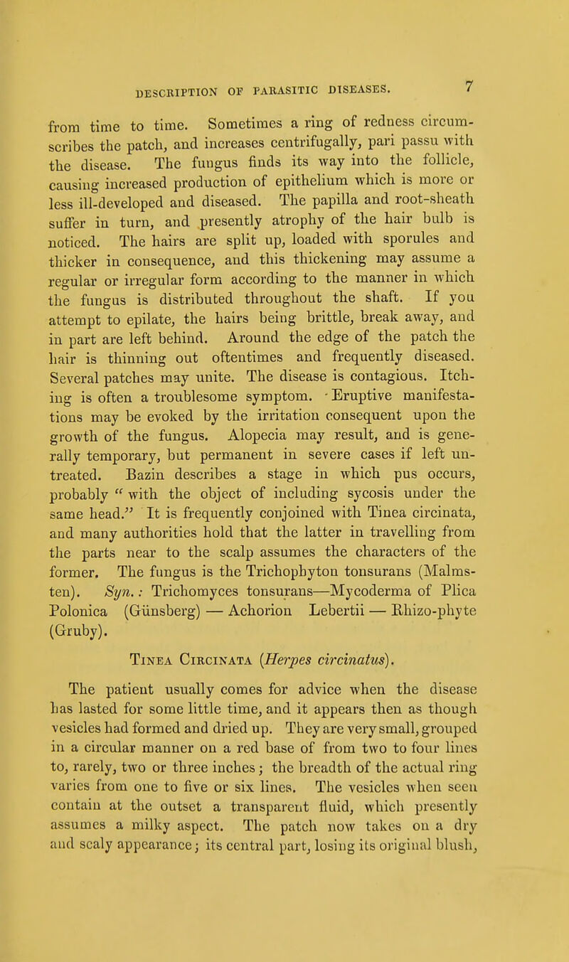 from time to time. Sometimes a ring of redness circum- scribes the patch, and increases centrifugally, pari passu with the disease. The fungus finds its way into the follicle, causing increased production of epithelium which is more or less ill-developed and diseased. The papilla and root-sheath suffer in turn, and presently atrophy of the hair bulb is noticed. The hairs are split up, loaded with sporules and thicker in consequence, and this thickening may assume a regular or irregular form according to the manner in which the fungus is distributed throughout the shaft. If you attempt to epilate, the hairs being brittle, break away, and in part are left behind. Around the edge of the patch the hair is thinning out oftentimes and frequently diseased. Several patches may unite. The disease is contagious. Itch- ing is often a troublesome symptom. ■ Eruptive manifesta- tions may be evoked by the irritation consequent upon the growth of the fungus. Alopecia may result, and is gene- rally temporary, but permanent in severe cases if left un- treated. Bazin describes a stage in which pus occurs, probably  with the object of including sycosis under the same head. It is frequently conjoined with Tinea circinata, and many authorities hold that the latter in travelling from the parts near to the scalp assumes the characters of the former. The fungus is the Trichophyton tonsurans (Malms- ten). Syn.: Trichomyces tonsurans—Mycoderma of Plica Polonica (Giinsberg) — Achorion Lebertii — Rhizo-phyte (Gruby). Tinea Circinata [Herpes circinatus). The patient usually comes for advice when the disease has lasted for some little time, and it appears then, as though vesicles had formed and dried up. They are very small, grouped in a circular manner on a red base of from two to four lines to, rarely, two or three inches; the breadth of the actual ring varies from one to five or six lines. The vesicles when seen contain at the outset a transparent fluid, which presently assumes a milky aspect. The patch now takes on a dry aud scaly appearance; its central part, losing its original blush,