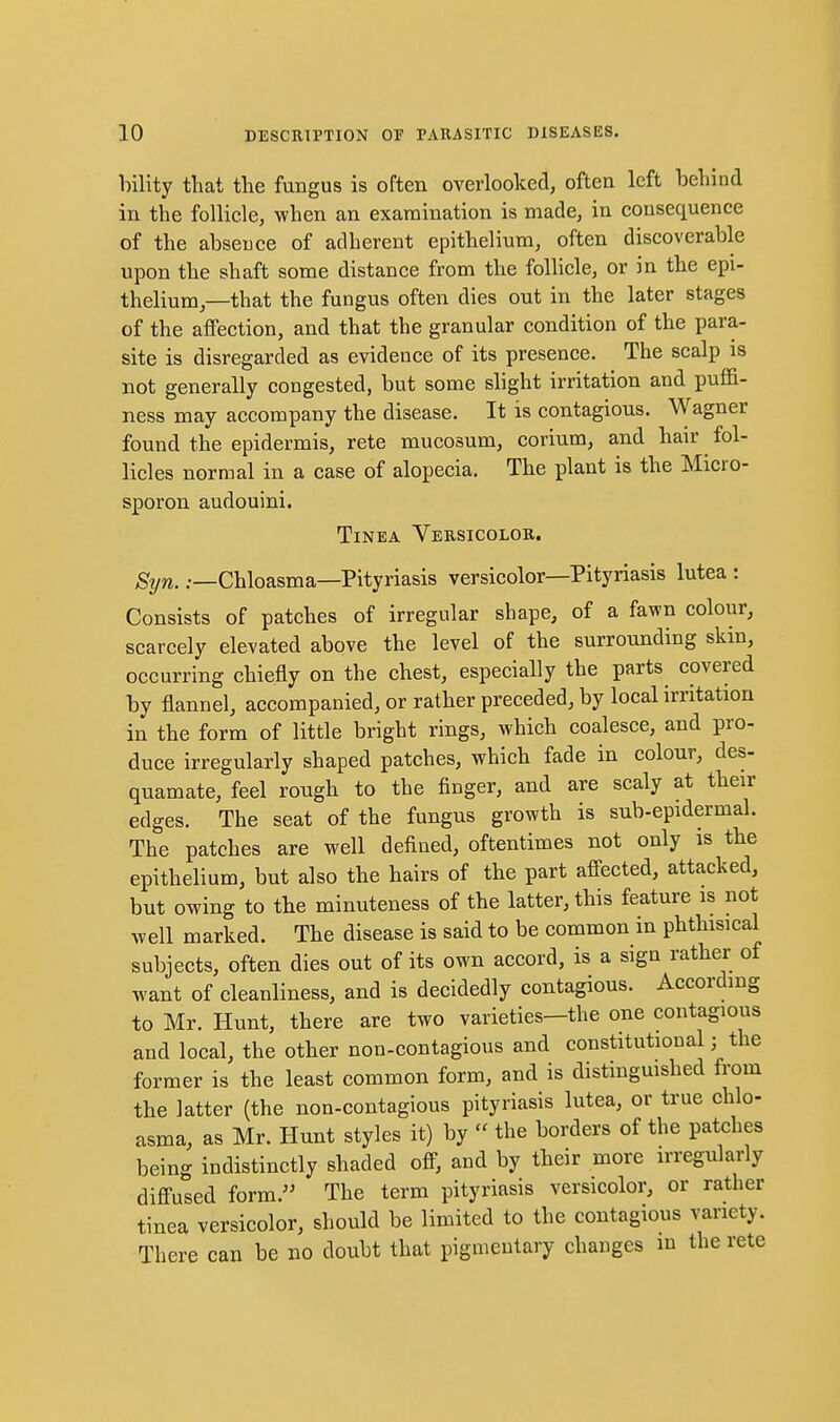hility that the fungus is often overlooked, often left behind in the follicle, when an examination is made, in consequence of the absence of adherent epithelium, often discoverable upon the shaft some distance from the follicle, or in the epi- thelium,—that the fungus often dies out in the later stages of the affection, and that the granular condition of the para- site is disregarded as evidence of its presence. The scalp is not generally congested, but some slight irritation and puffi- ness may accompany the disease. It is contagious. Wagner found the epidermis, rete mucosum, corium, and hair fol- licles normal in a case of alopecia. The plant is the Micro- sporon audouini. Tinea Versicolor. Syn. .—Chloasma—Pityriasis versicolor—Pityriasis lutea : Consists of patches of irregular shape, of a fawn colour, scarcely elevated above the level of the surrounding skin, occurring chiefly on the chest, especially the parts covered by flannel, accompanied, or rather preceded, by local irritation in the form of little bright rings, which coalesce, and pro- duce irregularly shaped patches, which fade in colour, des- quamate, feel rough to the finger, and are scaly at their edges. The seat of the fungus growth is sub-epidermal. The patches are well defined, oftentimes not only is the epithelium, but also the hairs of the part affected, attacked, but owing to the minuteness of the latter, this feature is not well marked. The disease is said to be common in phthisical subjects, often dies out of its own accord, is a sign rather of want of cleanliness, and is decidedly contagious. According to Mr. Hunt, there are two varieties—the one contagious and local, the other non-contagious and constitutional; the former is the least common form, and is distmguished from the latter (the non-contagious pityriasis lutea, or true chlo- asma, as Mr. Hunt styles it) by - the borders of the patches being indistinctly shaded off, and by their more irregularly diffused form. The term pityriasis versicolor, or rather tinea versicolor, should be limited to the contagious variety. There can be no doubt that pigmentary changes m the rete