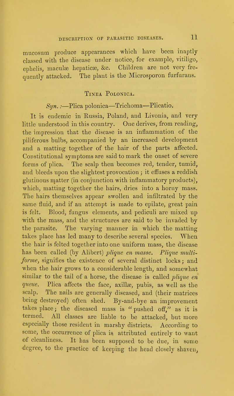 mucosum produce appearances whicli have been inaptly classed with the disease under notice, for example, vitiligo, ephelis, maculse hepaticse, &c. Children are not very fre- quently attacked. The plant is the Microsporon furfuraus. Tinea Polonica. Syn.:—Plica polonica—Trichoma—Plicatio. It is endemic in Russia, Poland, and Livonia, and very little understood in this country. One derives, from reading, the impression that the disease is an inflammation of the piliferous bulbs, accompanied by an increased development and a matting together of the hair of the parts affected. Constitutional symptoms are said to mark the onset of severe forms of plica. The scalp then becomes red, tender, tumid, and bleeds upon the slightest provocation ; it effuses a reddish glutinous matter (in conjunction with inflammatory products), which, matting together the hairs, dries into a horny mass. The hairs themselves appear swollen and infiltrated by the same fluid, and if an attempt is made to epilate, great pain is felt. Blood, fungus elements, and pediculi are mixed up ■with the mass, and the structures are said to be invaded by the parasite. The varying manner in which the matting takes place has led many to describe several species. When the hair is felted together into one uniform mass, the disease has been called (by Alibert) plique en masse. Plique multi- forme, signifies the existence of several distinct locks; and when the hair grows to a considerable length, and somewhat similar to the tail of a horse, the disease is called plique en queue. Plica affects the face, axillae, pubis, as well as the scalp. The nails are generally diseased, and (their matrices being destroyed) often shed. By-and-bye an improvement takes place; the diseased mass is  pushed off, as it is termed. All classes are liable to be attacked, but more especially those resident in marshy districts. According to some, the occurrence of plica is attributed entirely to want of cleanliness. It has been supposed to be due, in some degree, to the practice of keeping the head closely shaven.