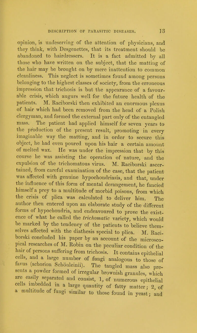 opinion, is undeserving of the attention of physicians, and they think, with Desgenettes, that its treatment should be abandoned to hairdressers. It is a fact admitted by all those who have written on the subject, that the matting of the hair may be brought on by mere inattention to common cleanliness. This neglect is sometimes found among persons belonging to the highest classes of society, from the erroneous impression that trichosis is but the appearance of a favour- able crisis, which augurs well for the future health of the patients. M. Raciborski then exhibited an enormous plexus of hair which had been removed from the head of a Polish clergyman, and formed the external part only of the entangled mass. The patient had applied himself for seven years to the production of the present result, promoting in every imaginable way the matting, and in order to secure this object, he had even poured upon his hair a certain amount of melted wax. He was under the impression that by this course he was assisting the operation of nature, and the expulsion of the trichomatous virus. M. Raciborski ascer- tained, from careful examination of the case, that the patient was affected with genuine hypochondriasis, and that, under the influence of this form of mental derangement, he fancied himself a prey to a multitude of morbid poisons, from which the crisis of plica was calculated to deliver him. The author then entered upon an elaborate study of the different forms of hypochondria, and endeavoured to prove the exist- ence of what he called the trichomatic variety, which would be marked by the tendency of the patients to believe them- selves affected with the diathesis special to plica. M. Raci- borski concluded his paper by an account of the microsco- pical researches of M. Robin on the peculiar condition of the hair of persons suffering from trichosis. It contains epithelial cells, and a large number of fungi analogous to those of favus (achorion Schonleinii). The tangled mass also pre- sents a powder formed of irregular brownish granules, which are easily separated and consist, 1, of numerous epithelial cells imbedded in a large quantity of fatty matter; 3 of a multitude of fungi similar to those found in yeast; Ind