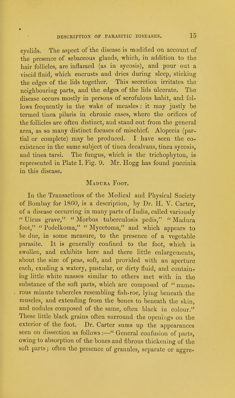evelids. The aspect of the disease is modified on account of the presence of sebaceous glands, which, in addition to the hair folHcles, are inflamed (as in sycosis), and pour out a viscid fluid, which encrusts and dries during sleep, sticking the edges of the lids together. This secretion irritates the neighbouring parts, and the edges of the lids ulcerate. The disease occurs mostly in persons of scrofulous habit, and fol- lows frequently in the wake of measles : it may justly be termed tinea pilaris in chronic cases, where the orifices of the follicles are often distinct, and stand out from the general area, as so many distinct focuses of mischief. Alopecia (par- tial or complete) may be produced. I have seen the co- existence in the same subject of tinea decalvans, tinea sycosis, and tinea tarsi. The fungus, which is the trichophyton, is represented in Plate I. Fig. 9. Mr. Hogg has found puccinia in this disease. Madura Foot. In the Transactions of the Medical and Physical Society of Bombay for 1860, is a description, by Dr. H. V. Carter, of a disease occurring in many parts of India, called variously  Ulcus grave,  Morbus tuberculosis pedis,  Madura foot,  Podelkoma,  Mycetoma, and which appears to be due, in some measure, to the presence of a vegetable parasite. It is generally confined to the foot, which is swollen, and exhibits here and there little enlargements, about the size of peas, soft, and provided with an aperture each, exuding a watery, pustular, or dirty fluid, and contain- ing little white masses similar to others met with in the substance of the soft parts, which are composed of  nume- rous minute tubercles resembling fish-roe, lying beneath the muscles, and extending from the bones to beneath the skin, and nodules composed of the same, often black in colour. These little black grains often surround the openings on the exterior of the foot. Dr. Carter sums up the appearances seen on dissection as follows :— General confusion of parts, owing to absorption of the bones and fibrous thickening of the soft parts; often the presence of granules, separate or aggre-