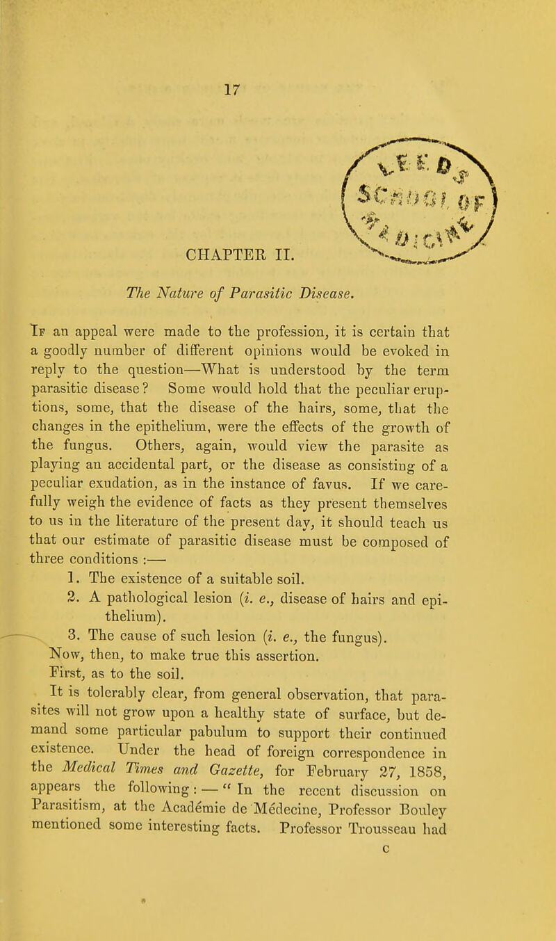 CHAPTER II. The Nature of Parasitic Disease. Tf an appeal were made to the profession^ it is certain that a goodly number of different opinions would be evoked in reply to the question—What is understood by the term parasitic disease ? Some would hold that the peculiar erup- tions, some, that the disease of the hairs, some, that the changes in the epithelium, were the effects of the growth of the fungus. Others, again, would view the parasite as playing an accidental part, or the disease as consisting of a peculiar exudation, as in the instance of favus. If we care- fully weigh the evidence of facts as they present themselves to us in the literature of the present day, it should teach us that our estimate of parasitic disease must be composed of three conditions :— 1. The existence of a suitable soil. 2. A pathological lesion (i e,, disease of hairs and epi- thelium), 3. The cause of such lesion {i. e., the fungus). Now, then, to make true this assertion. First, as to the soil. It is tolerably clear, from general observation, that para- sites will not grow upon a healthy state of surface, but de- mand some particular pabulum to support their continued existence. Under the head of foreign correspondence in the Medical Times and Gazette, for February 27, 1858, appears the following: — In the recent discussion on Parasitism, at the Academic de Medecine, Professor Bouley mentioned some interesting facts. Professor Trousseau had c