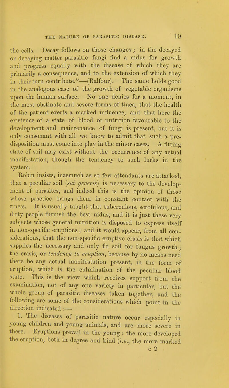 tlie cells. Decay follows on those changes ; in the decayed or decaying matter parasitic fungi find a nidus for growth and progress equally with the disease of which they are primarily a consequence, and to the extension of which they in their turn contribute.—(Balfour). The same holds good in the analogous case of the growth of vegetable organisms npon the human surface. No one denies for a moment, in the most obstinate and severe forms of tinea, that the health of the patient exerts a marked influence, and that here the existence of a state of blood or nutrition favourable to the development and maintenance of fungi is present, but it is only consonant with all we know to admit that such a pre- disposition must come into play in the minor cases. A fitting state of soil may exist without the occurrence of any actual manifestation, though the tendency to such lurks in the system. Robin insists, inasmuch as so few attendants are attacked, that a peculiar soil {sui generis) is necessary to the develop- ment of parasites, and indeed this is the opinion of those whose practice brings them in constant contact with the tinete. It is usually taught that tuberculous, scrofulous, and dirty people furnish the best nidus, and it is just these very subjects whose general nutrition is disposed to express itself in non-specific eruptions; and it would appear, from all con- siderations, that the non-specific eruptive crasis is that which supplies the necessary and only fit soil for fungus growth-; the crasis, or tendency to eruption, because by no means need there be any actual manifestation present, in the form of eruption, which is the culmination of the peculiar blood state. This is the view which receives support from the examination, not of any one variety in particular, but the whole group of parasitic diseases taken together, and the following are some of the considerations which point in the dii'cction indicated:— 1. The diseases of parasitic nature occur especially in young children and young animals, and are more severe in these. Eruptions prevail in the young: the more developed the eruption, both in degree and kind (i.e., the more marked c 2