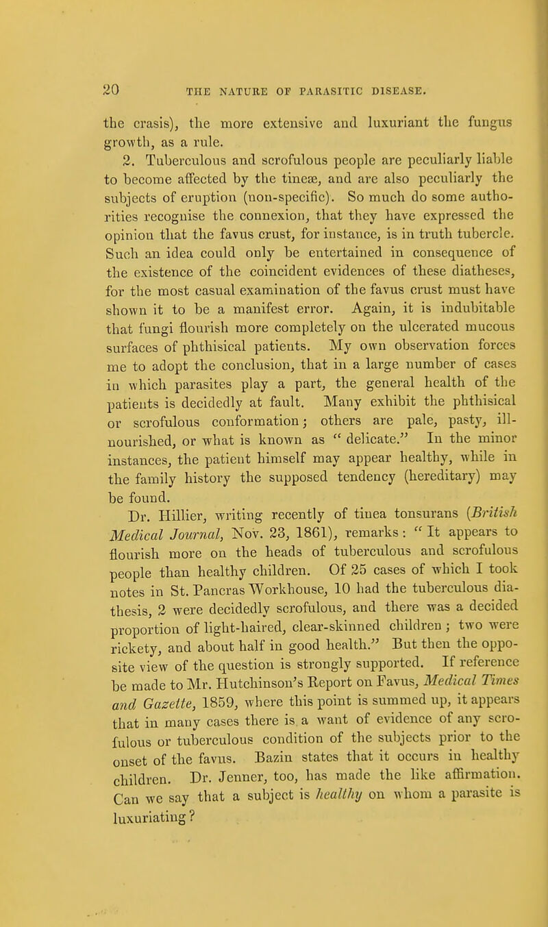 the crasis), tlie more extensive and luxuriant the fungus growth, as a rule. 2. Tuberculous and scrofulous people are peculiarly liable to become affected by the tineas, and are also peculiarly the subjects of eruption (non-specific). So much do some autho- rities recognise the connexion, that they have expressed the opinion that the favus crust, for instance, is in truth tubercle. Such an idea could only be entertained in consequence of the existence of the coincident evidences of these diatheses, for the most casual examination of the favus crust must have shown it to be a manifest error. Again, it is indubitable that fungi flourish more completely on the ulcerated mucous surfaces of phthisical patients. My own observation forces me to adopt the conclusion, that in a large number of cases in which parasites play a part, the general health of the patients is decidedly at fault. Many exhibit the phthisical or scrofulous conformation; others are pale, pasty, ill- nourished, or what is known as  delicate. In the minor instances, the patient himself may appear healthy, while in the family history the supposed tendency (hereditary) may be found. Dr. Hillier, writing recently of tinea tonsurans [British Medical Journal, Nov. 23, 1861), remarks:  It appears to flourish more on the heads of tuberculous and scrofulous people than healthy children. Of 25 cases of which I took notes in St. Pancras Workhouse, 10 had the tuberculous dia- thesis, 2 were decidedly scrofulous, and there was a decided proportion of light-haired, clear-skinned children ; two were rickety, and about half in good health. But then the oppo- site view of the question is strongly supported. If reference be made to Mr. Hutchinson's Report on Favus, Medical Times and Gazette, 1859, where this point is summed up, it appears that in many cases there is a want of evidence of any scro- fulous or tuberculous condition of the subjects prior to the onset of the favus. Bazin states that it occurs in healthy children. Dr. Jenner, too, has made the like aflarmation. Can we say that a subject is healthy on whom a parasite is luxuriating ?