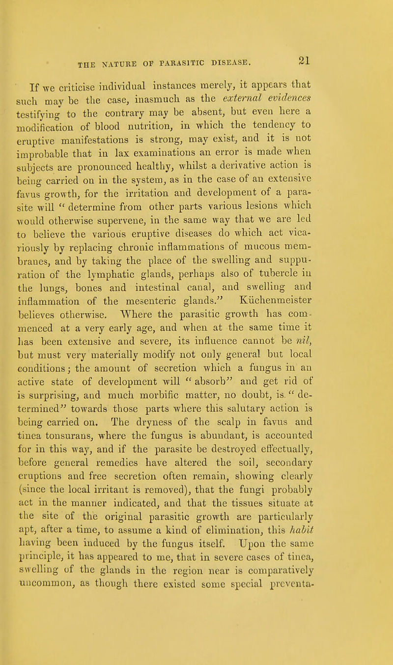 If we criticise individual instances merely, it appears that such may be the case, inasmuch as the external evidences testifying to the contrary may be absent, but even here a modification of blood nutrition, in which the tendency to eruptive manifestations is strong, may exist, and it is not improbable that in lax examinations an error is made when subjects are pronounced healthy, whilst a derivative action is being carried on in the system, as in the case of an extensive favus growth, for the irritation and development of a para- site will  determine from other parts various lesions which would otherwise supervene, in the same way that we are led to believe the various eruptive diseases do which act vica- riously by replacing chronic inflammations of mucous mem- branes, and by taking the place of the swelling and suppu- ration of the lymphatic glands, perhaps also of tubercle in the lungs, bones and intestinal canal, and swelling and inflammation of the mesenteric glands. Kiichenmeister believes otherwise. Where the parasitic growth has com- menced at a very early age, and when at the same time it lias been extensive and severe, its influence cannot be nil, but must very materially modify not only general but local conditions; the amount of secretion which a fungus in an active state of development will  absorb and get rid of is surprising, and much morbific matter, no doubt, is. de- termined towards those parts where this salutary action is being carried on. The dryness of the scalp in favus and tinea tonsurans, where the fungus is abundant, is accounted for in this way, and if the parasite be destroyed effectually, before general remedies have altered the soil, secondary eruptions and free secretion often remain, showing clearly (since the local irritant is removed), that the fungi probably act in the manner indicated, and that the tissues situate at the site of the original parasitic growth are particularly apt, after a time, to assume a kind of elimination, this habit having been induced by the fungus itself. Upon the same principle, it has appeared to me, that in severe cases of tinea, swelling of the glands in the region near is comparatively uncommon^ as though there existed some special prcventa-