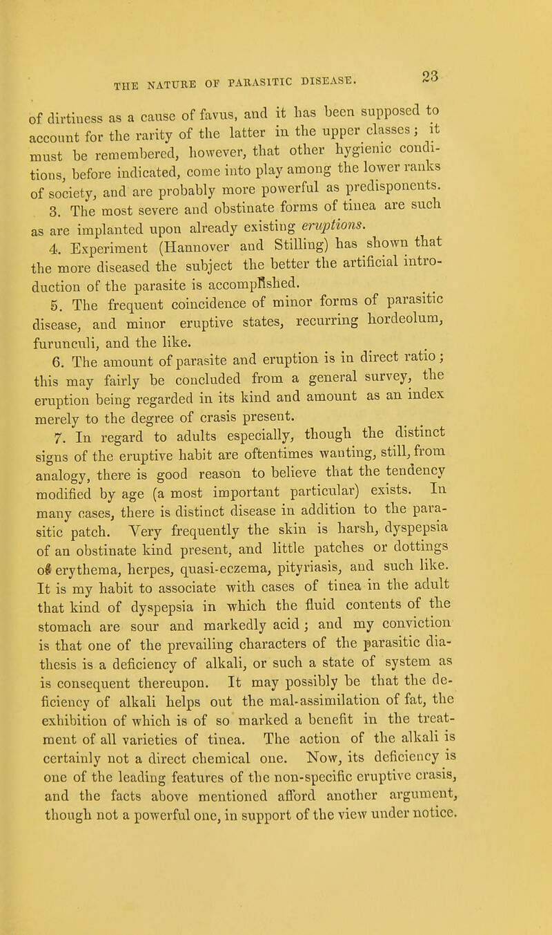 of dirtiness as a cause of favus, and it has been supposed to account for the rarity of the latter in the upper classes; it must be remembered, however, that other hygienic condi- tions, before indicated, come into play among the lower ranks of society, and are probably more powerful as predisponents. 3. The most severe and obstinate forms of tinea are such as are implanted upon already existing eruptions. 4. Experiment (Hannover and Stilling) has shown that the more diseased the subject the better the artificial intro- duction of the parasite is accompRshed. 5. The frequent coincidence of minor forms of parasitic disease, and minor eruptive states, recurring hordeolum, furunculi, and the like. 6. The amount of parasite and eruption is in direct ratio; this may fairly be concluded from a general survey, the eruption being regarded in its kind and amount as an index merely to the degree of crasis present. 7. In regard to adults especially, though the distinct signs of the eruptive habit are oftentimes wanting, still, from analogy, there is good reason to believe that the tendency modified by age (a most important particular) exists. In many cases, there is distinct disease in addition to the para- sitic patch. Very frequently the skin is harsh, dyspepsia of an obstinate kind present, and little patches or dottings o# erythema, herpes, quasi-eczema, pityriasis, and such like. It is my habit to associate witli cases of tinea in the adult that kind of dyspepsia in which the fluid contents of the stomach are sour and markedly acid ; and my conviction is that one of the prevailing characters of the parasitic dia- thesis is a deficiency of alkali, or such a state of system as is consequent thereupon. It may possibly be that the de- ficiency of alkali helps out the mal-assimilation of fat, the exhibition of which is of so marked a benefit in the treat- ment of all varieties of tinea. The action of the alkali is certainly not a direct chemical one. Now, its deficiency is one of the leading features of the non-specific eruptive crasis, and the facts above mentioned afibrd another argument, though not a powerful one, in support of the view under notice.
