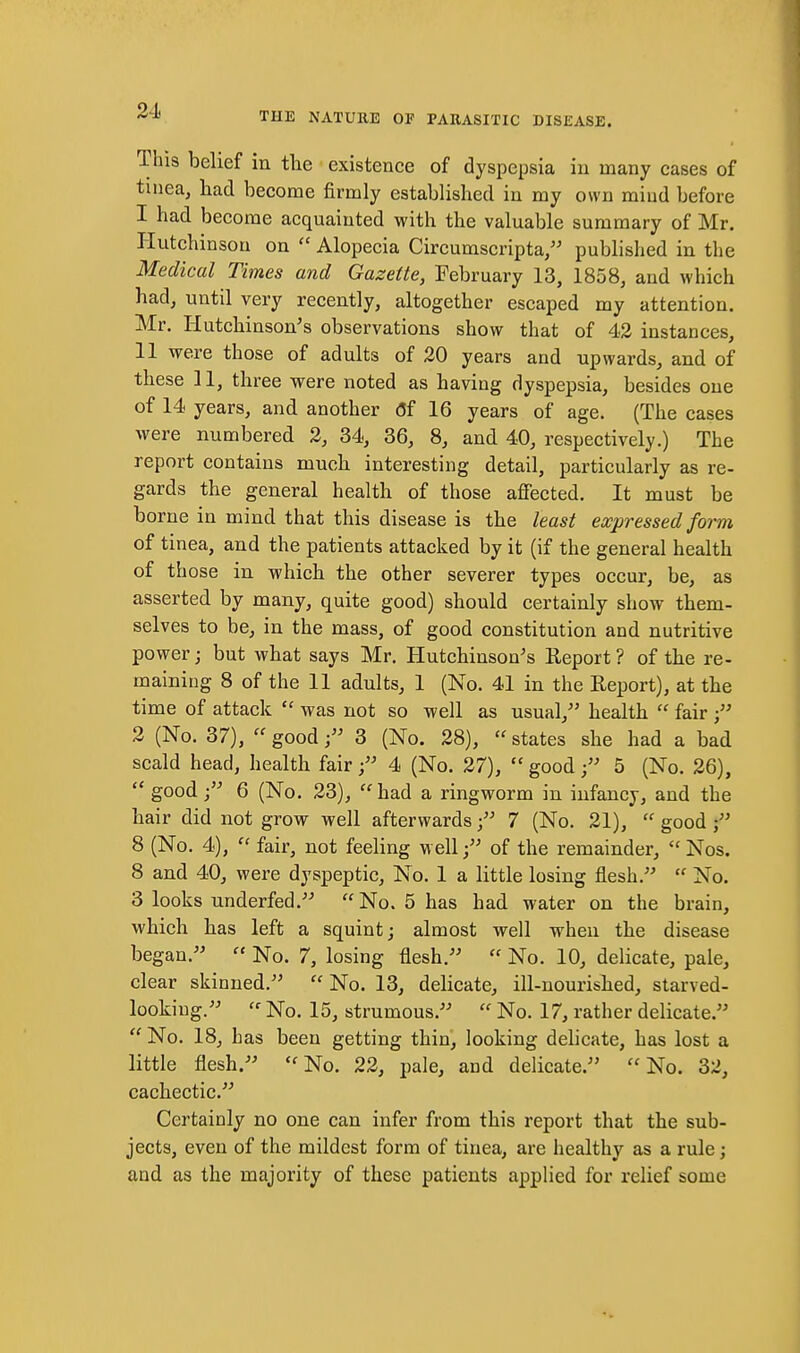 21. This belief in the existence of dyspepsia in many cases of tinea, bad become firmly established in my own mind before 1 had become acquainted with the valuable summary of Mr. Hutchinson on  Alopecia Circumscripta, published in the Medical Times and Gazette, February 13, 1858, and which had, until very recently, altogether escaped my attention. Mr. Hutchinson's observations show that of 42 instances, 11 were those of adults of 20 years and upwards, and of these 11, three were noted as having dyspepsia, besides one of 14 years, and another (5f 16 years of age. (The cases were numbered 2, 34, 36, 8, and 40, respectively.) The report contains much interesting detail, particularly as re- gards the general health of those affected. It must be borne in mind that this disease is the least expressed form of tinea, and the patients attacked by it (if the general health of those in which the other severer types occur, be, as asserted by many, quite good) should certainly show them- selves to be, in the mass, of good constitution and nutritive power; but what says Mr. Hutchinson's Eeport ? of the re- maining 8 of the 11 adults, 1 (No. 41 in the Eeport), at the time of attack  was not so well as usual, health  fair 2 (No. 37), good 3 (No. 28),  states she had a bad scald head, health fair 4 (No. 27),  good 5 (No. 26),  good j 6 (No. 23), had a ringworm in infancy, and the hair did not grow well afterwards7 (No. 21),  good 8 (No. 4),  fair, not feeling wellof the remainder,  Nos. 8 and 40, were dyspeptic. No. 1 a little losing flesh.  No. 3 looks underfed. No. 5 has had water on the brain, which has left a squint; almost well when the disease began.  No. 7, losing flesh.  No. 10, delicate, pale, clear skinned.  No. 13, delicate, ill-nourished, starved- looking.  No. 15, strumous.  No. 17, rather delicate.  No. 18, has been getting thin, looking delicate, has lost a little flesh. No. 22, pale, and delicate. No. 32, cachectic. Certainly no one can infer from this report that the sub- jects, even of the mildest form of tinea, are healthy as a rule; and as the majority of these patients applied for relief some