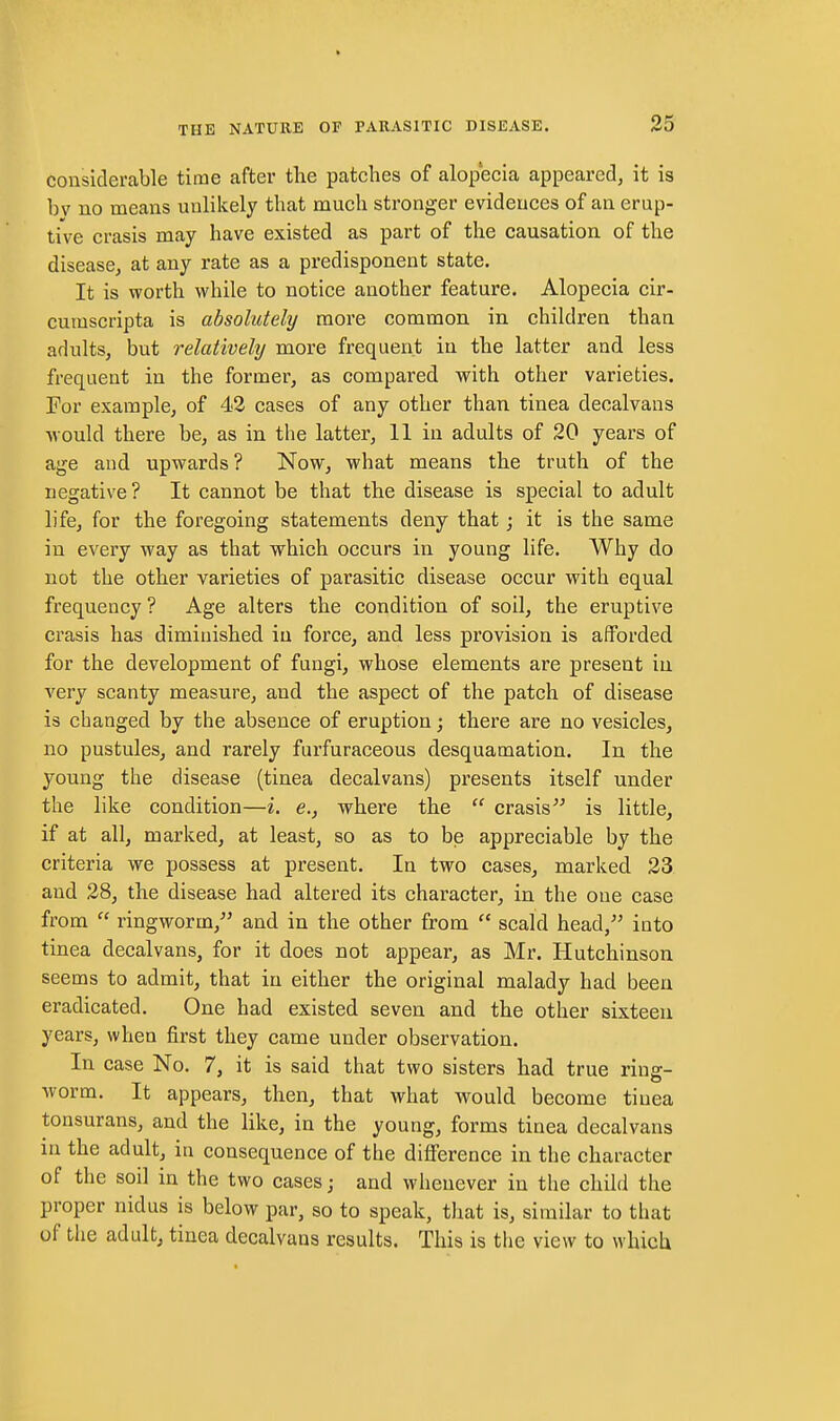 considerable time after the patches of alopecia appeared, it is bv no means unlikely that much stronger evidences of an erup- tive crasis may have existed as part of the causation of the disease, at any rate as a predisponent state. It is worth while to notice another feature. Alopecia cir- cumscripta is absolutely more common in children than adults, but relatively more frequent in the latter and less frequent in the former, as compared with other varieties. For example, of 42 cases of any other than tinea decalvans would there be, as in the latter, 11 in adults of 20 years of age and upwards? Now, what means the truth of the negative ? It cannot be that the disease is special to adult life, for the foregoing statements deny that; it is the same in every way as that which occurs in young life. Why do not the other varieties of parasitic disease occur with equal frequency ? Age alters the condition of soil, the eruptive crasis has diminished in force, and less provision is afforded for the development of fungi, whose elements are present in very scanty measure, and the aspect of the patch of disease is changed by the absence of eruption; there are no vesicles, no pustules, and rarely furfuraceous desquamation. In the young the disease (tinea decalvans) presents itself under the like condition—i. e., where the  crasis is little, if at all, marked, at least, so as to be appreciable by the criteria we possess at present. In two cases, marked 23 and 28, the disease had altered its character, in the one case from  ringworm, and in the other from  scald head, into tinea decalvans, for it does not appear, as Mr. Hutchinson seems to admit, that in either the original malady had been eradicated. One had existed seven and the other sixteen years, when first they came under observation. In case No, 7, it is said that two sisters had true ring- worm. It appears, then, that what would become tinea tonsurans, and the like, in the young, forms tinea decalvans in the adult, in consequence of the difference in the character of the soil in the two cases; and whenever in the child the proper nidus is below par, so to speak, that is, similar to that of the adult, tinea decalvans results. This is the view to which