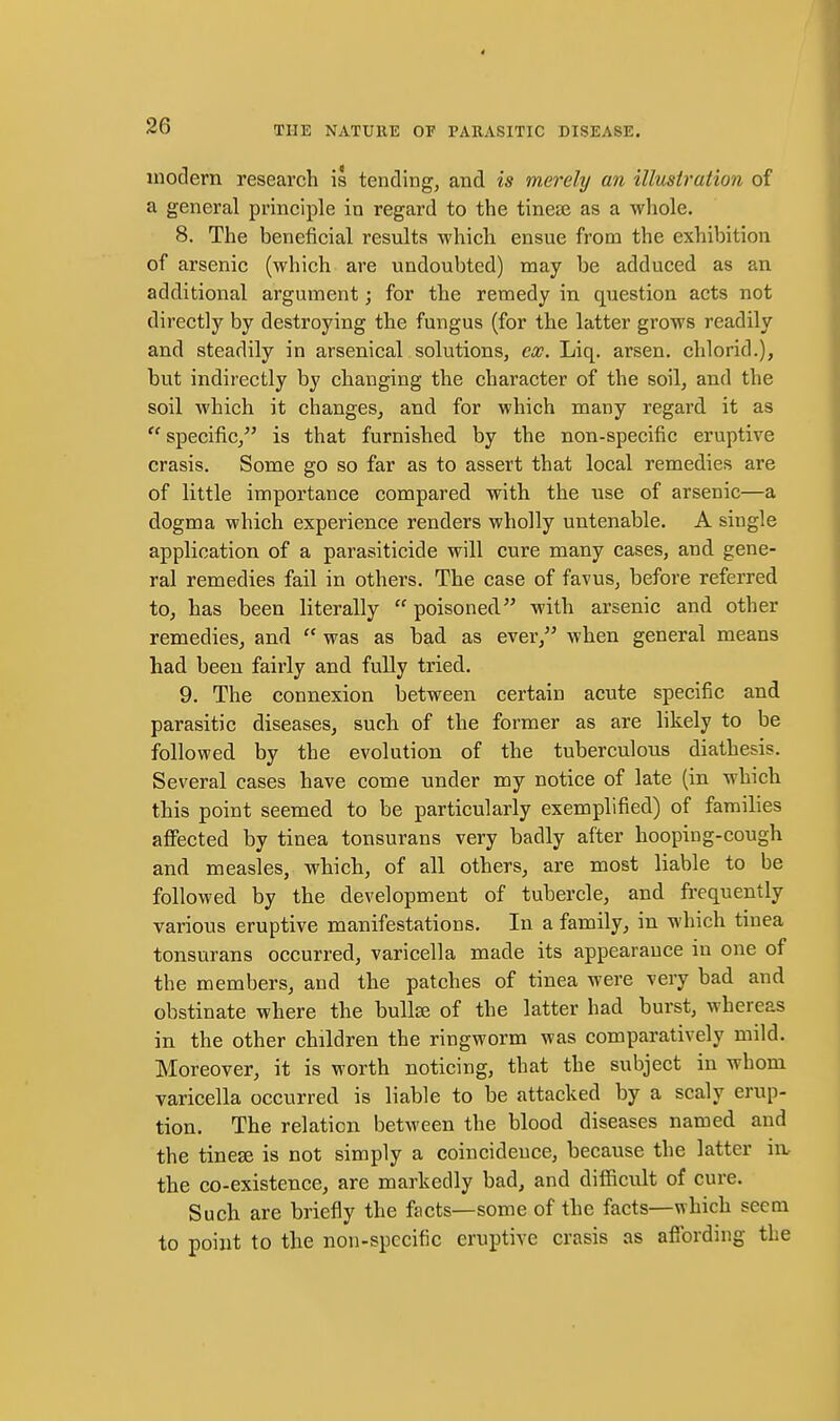 modern research is tending, and is merely an illusiration of a general principle in regard to the tinese as a whole. 8. The beneficial results which ensue from the exhibition of arsenic (which are undoubted) may be adduced as an additional argument; for the remedy in question acts not directly by destroying the fungus (for the latter grows readily and steadily in arsenical solutions, ex. Liq. arsen. chlorid.), but indirectly by changing the character of the soil, and the soil which it changes, and for which many regard, it as  specific, is that furnished by the non-specific eruptive crasis. Some go so far as to assert that local remedies are of little importance compared with the use of arsenic—a dogma which experience renders wholly untenable. A single application of a parasiticide will cure many cases, and gene- ral remedies fail in others. The case of favus, before referred to, has been literally  poisoned with arsenic and other remedies, and  was as bad as ever, when general means had been fairly and fully tried. 9. The connexion between certain acute specific and parasitic diseases, such of the former as are likely to be followed by the evolution of the tuberculous diathesis. Several cases have come under my notice of late (in which this point seemed to be particularly exemplified) of families affected by tinea tonsurans very badly after hooping-cough and measles, which, of all others, are most liable to be followed by the development of tubercle, and frequently various eruptive manifestations. In a family, in which tinea tonsurans occurred, varicella made its appearauce in one of the members, and the patches of tinea were very bad and obstinate where the buUse of the latter had burst, whereas in the other children the ringworm was comparatively mild. Moreover, it is worth noticing, that the subject in whom varicella occurred is liable to be attacked by a scaly erup- tion. The relation between the blood diseases named and the tinese is not simply a coincidence, because the latter in, the co-existence, are markedly bad, and difficult of cure. Such are briefly the facts—some of the facts—which seem to point to the non-specific eruptive crasis as afi'ording the