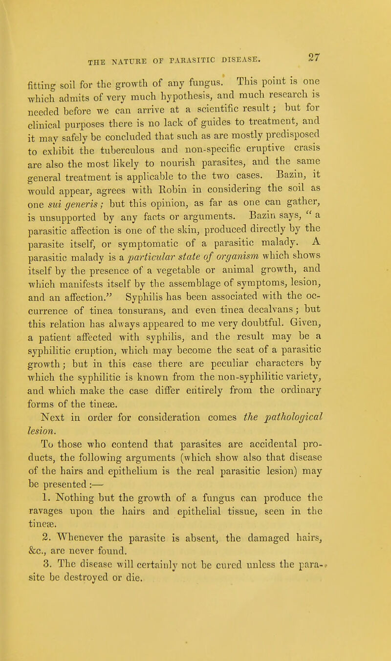 fitting soil for the growth of any fungus. This point is one which admits of very much hypothesis, and much research is needed before we can arrive at a scientific result; but for clinical purposes there is no lack of guides to treatment, and it may safely be concluded that such as are mostly predisposed to exhibit the tuberculous and non-specific eruptive crasis are also the most likely to nourish parasites, and the same general treatment is applicable to the two cases. Bazin, it would appear, agrees with Eobin in considering the soil as one sid generis; but this opinion, as far as one can gather, is unsupported by any facts or arguments. Bazin says,  a parasitic afi'ection is one of the skin, produced directly by the parasite itself, or symptomatic of a parasitic malady. A parasitic malady is a particular state of organism which shows itself by the presence of a vegetable or animal growth, and which manifests itself by the assemblage of symptoms, lesion, and an affection. Syphilis has been associated with the oc- currence of tinea tonsurans, and even tinea decalvans; but this relation has always appeared to me very doubtful. Given, a patient affected with syphilis, and the result may be a syphilitic eruption, which may become the seat of a parasitic growth; but in this case there are peculiar characters by which the syphilitic is known from the non-syphilitic variety, and which make the case differ entirely from the ordinary forms of the tinese. Next in order for consideration comes the imtliological lesion. To those who contend that parasites are accidental pro- ducts, the following arguments (which show also that disease of the hairs and epithelium is the real parasitic lesion) may be presented:— 1. Nothing but the growth of a fungus can produce the ravages upon the hairs and epithelial tissue, seen in the tinese. 3. Whenever the parasite is absent, the damaged hairs, &c., are never found. 3. The disease will certainly not be cured unless the para-,- site be destroyed or die.