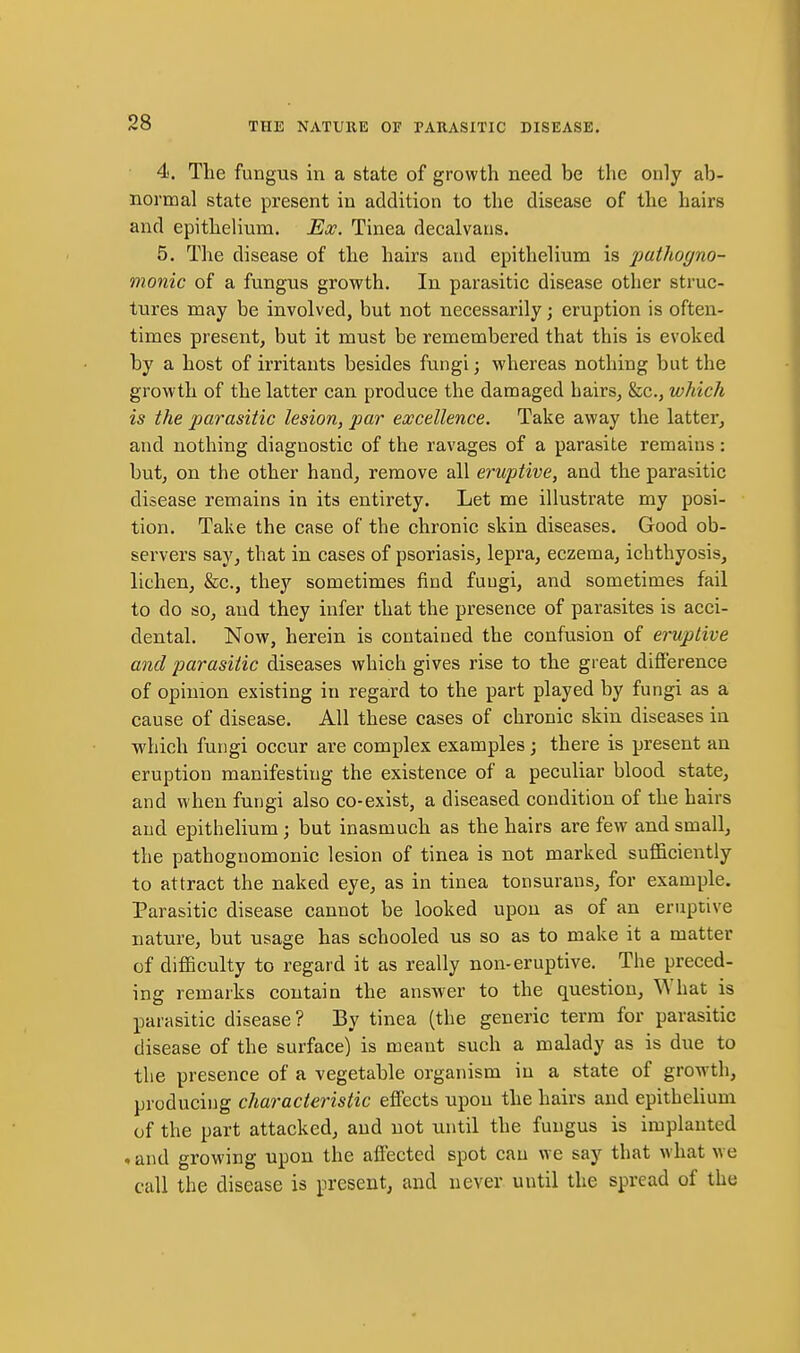 4. Tlie fungus in a state of growth need be the only ab- normal state present in addition to the disease of the hairs and epithelium. Ex. Tinea decalvatis. 5. The disease of the hairs and epithelium is pathogno- monic of a fungus growth. In parasitic disease other struc- tures may be involved, but not necessarily; eruption is often- times present, but it must be remembered that this is evoked by a host of irritants besides fungi; whereas nothing but the growth of the latter can produce the damaged hairs, &c., which is the parasitic lesion, par excellence. Take away the latter, and nothing diagnostic of the ravages of a parasite remains: but, on the other hand, remove all eruptive, and the parasitic disease remains in its entirety. Let me illustrate my posi- tion. Take the case of the chronic skin diseases. Good ob- servers say, that in cases of psoriasis, lepra, eczema, ichthyosis, lichen, &c., they sometimes find fuugi, and sometimes fail to do so, and they infer that the presence of parasites is acci- dental. Now, herein is contained the confusion of eruptive and parasitic diseases which gives rise to the great difference of opinion existing in regard to the part played by fungi as a cause of disease. All these cases of chronic skin diseases in which fungi occur are complex examples j there is present an eruption manifesting the existence of a peculiar blood state, and when fungi also co-exist, a diseased condition of the hairs and epithelium; but inasmuch as the hairs are few and small, the pathognomonic lesion of tinea is not marked sufficiently to attract the naked eye, as in tinea tonsurans, for example. Parasitic disease cannot be looked upon as of an eruptive nature, but usage has schooled us so as to make it a matter of difficulty to regard it as really non-eruptive. The preced- ing remarks contain the answ-er to the question, What is parasitic disease? By tinea (the generic term for parasitic disease of the surface) is meant such a malady as is due to the presence of a vegetable organism in a state of growth, producing characteristic effects upon the hairs and epithelium of the part attacked, and not until the fungus is implanted . and growing upon the affected spot can we say that what we call the disease is present, and never until the spread of the