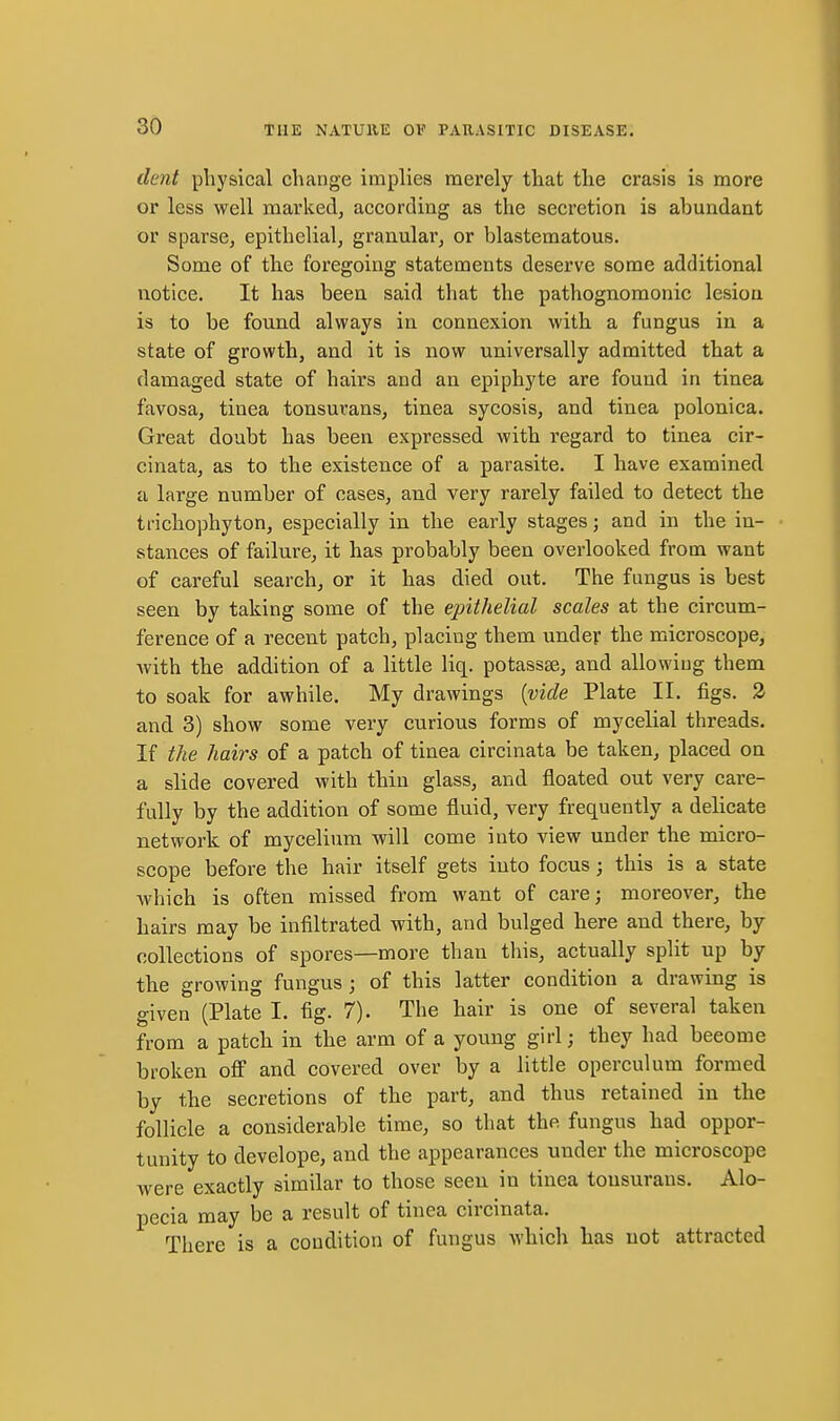dent physical change implies merely that the crasis is more or less well marked, according as the secretion is abundant or sparse, epithelial, granular, or blastematous. Some of the foregoing statements deserve some additional notice. It has been said that the pathognomonic lesion is to be found always in connexion with a fungus in a state of growth, and it is now universally admitted that a damaged state of hairs and an epiphyte are found in tinea favosa, tinea tonsurans, tinea sycosis, and tinea polonica. Great doubt has been expressed with regard to tinea cir- cinata, as to the existence of a parasite. I have examined a large number of cases, and very rarely failed to detect the trichophyton, especially in the early stages; and in the in- stances of failure, it has probably been overlooked from want of careful search, or it has died out. The fungus is best seen by taking some of the epithelial scales at the circum- ference of a recent patch, placing them under the microscope, with the addition of a little liq. potassse, and allowing them to soak for awhile. My drawings {vide Plate II. figs. 2 and 3) show some very curious forms of mycelial threads. If the hairs of a patch of tinea circinata be taken, placed on a slide covered with thin glass, and floated out very care- fully by the addition of some fluid, very frequently a delicate network of mycelium will come into view under the micro- scope before the hair itself gets into focus; this is a state which is often missed from want of care; moreover, the hairs may be infiltrated with, and bulged here and there, by collections of spores—more than this, actually split up by the growing fungus; of this latter condition a drawing is given (Plate I. fig. 7). The hair is one of several taken from a patch in the arm of a young girl; they had become broken ofi and covered over by a little operculum formed by the secretions of the part, and thus retained in the follicle a considerable time, so that the fungus had oppor- tunity to develope, and the appearances under the microscope were exactly similar to those seen in tinea tonsurans. Alo- pecia may be a result of tinea circinata. There is a condition of fungus which has not attracted