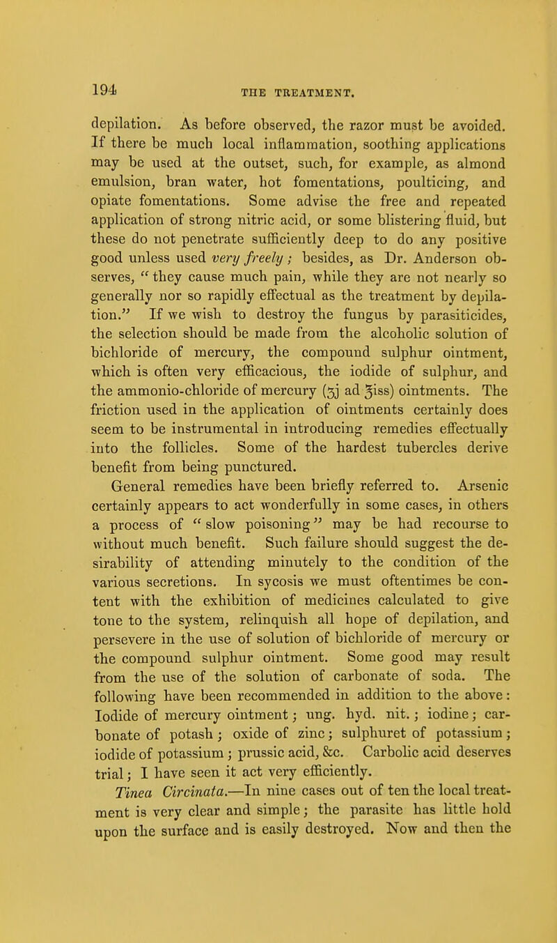 depilation. As before observed, the razor must be avoided. If there be much local inflammation, soothing applications may be used at the outset, such, for example, as almond emulsion, bran water, hot fomentations, poulticing, and opiate fomentations. Some advise the free and repeated application of strong nitric acid, or some blistering fluid, but these do not penetrate sufficiently deep to do any positive good unless used very freely; besides, as Dr. Anderson ob- serves,  they cause much pain, while they are not nearly so generally nor so rapidly effectual as the treatment by depila- tion. If we wish to destroy the fungus by parasiticides, the selection should be made from the alcoholic solution of bichloride of mercury, the compound sulphur ointment, which is often very efficacious, the iodide of sulphur, and the ammonio-chloride of mercury (5] ad 5iss) ointments. The friction used in the application of ointments certainly does seem to be instrumental in introducing remedies efi'ectually into the follicles. Some of the hardest tubercles derive benefit from being punctured. General remedies have been briefly referred to. Arsenic certainly appears to act wonderfully in some cases, in others a process of  slow poisoning may be had recourse to without much benefit. Such failure should suggest the de- sirability of attending minutely to the condition of the various secretions. In sycosis we must oftentimes be con- tent with the exhibition of medicines calculated to give tone to the system, relinquish all hope of depilation, and persevere in the use of solution of bichloride of mercury or the compound sulphur ointment. Some good may result from the use of the solution of carbonate of soda. The following have been recommended in addition to the above: Iodide of mercury ointment; ung. hyd. nit.; iodine; car- bonate of potash j oxide of zinc; sulphuret of potassium ; iodide of potassium ; prussic acid, &c. Carbolic acid deserves trial J I have seen it act very efficiently. Tinea Circinata.—In nine cases out of ten the local treat- ment is very clear and simple; the parasite has little bold upon tbe surface and is easily destroyed. Now and then the