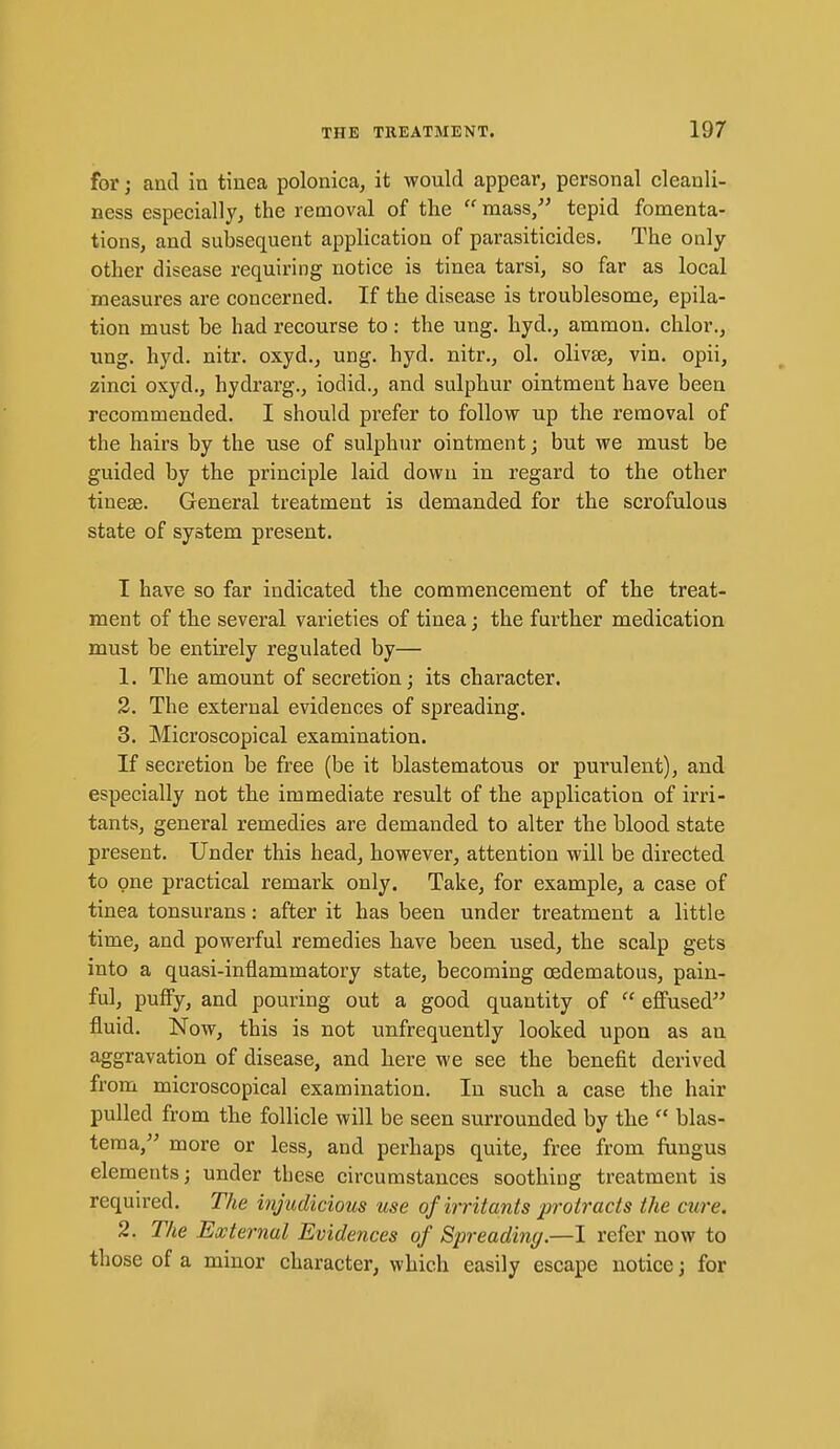 for; and in tinea polonica, it would appear, personal cleanli- ness especially, the removal of the  mass, tepid fomenta- tions, and subsequent application of parasiticides. The only- other disease requiring notice is tinea tarsi, so far as local measures are concerned. If the disease is troublesome, epila- tion must be had recourse to: the ung. hyd., ammou. chlor., ung. hyd. nitr. oxyd., ung. hyd. nitr., ol. olivse, vin. opii, zinci oxyd., hydrarg., iodid., and sulphur ointment have been recommended. I should prefer to follow up the removal of the hairs by the use of sulphur ointment j but we must be guided by the principle laid down in regard to the other tineae. General treatment is demanded for the scrofulous state of system present. I have so far indicated the commencement of the treat- ment of the several varieties of tinea; the farther medication must be entirely regulated by— 1. The amount of secretion; its character. 2. The external evidences of spreading. 3. Microscopical examination. If secretion be free (be it blastematous or purulent), and especially not the immediate result of the application of irri- tants, general remedies are demanded to alter the blood state present. Under this head, however, attention will be directed to one practical remark only. Take, for example, a case of tinea tonsurans: after it has been under treatment a little time, and powerful remedies have beeu used, the scalp gets into a quasi-inflammatory state, becoming oedematous, pain- ful, puffy, and pouring out a good quantity of  eff'used fluid. Now, this is not unfrequently looked upon as an aggravation of disease, and here we see the benefit derived from microscopical examination. In such a case the hair pulled from the follicle will be seen surrounded by the  blas- tema, more or less, and perhaps quite, free from fungus elements; under these circumstances soothing treatment is required. The injudicious use of irritants protracts the cure. 2. The External Evidences of Spreading.—I refer now to those of a minor character, which easily escape notice; for
