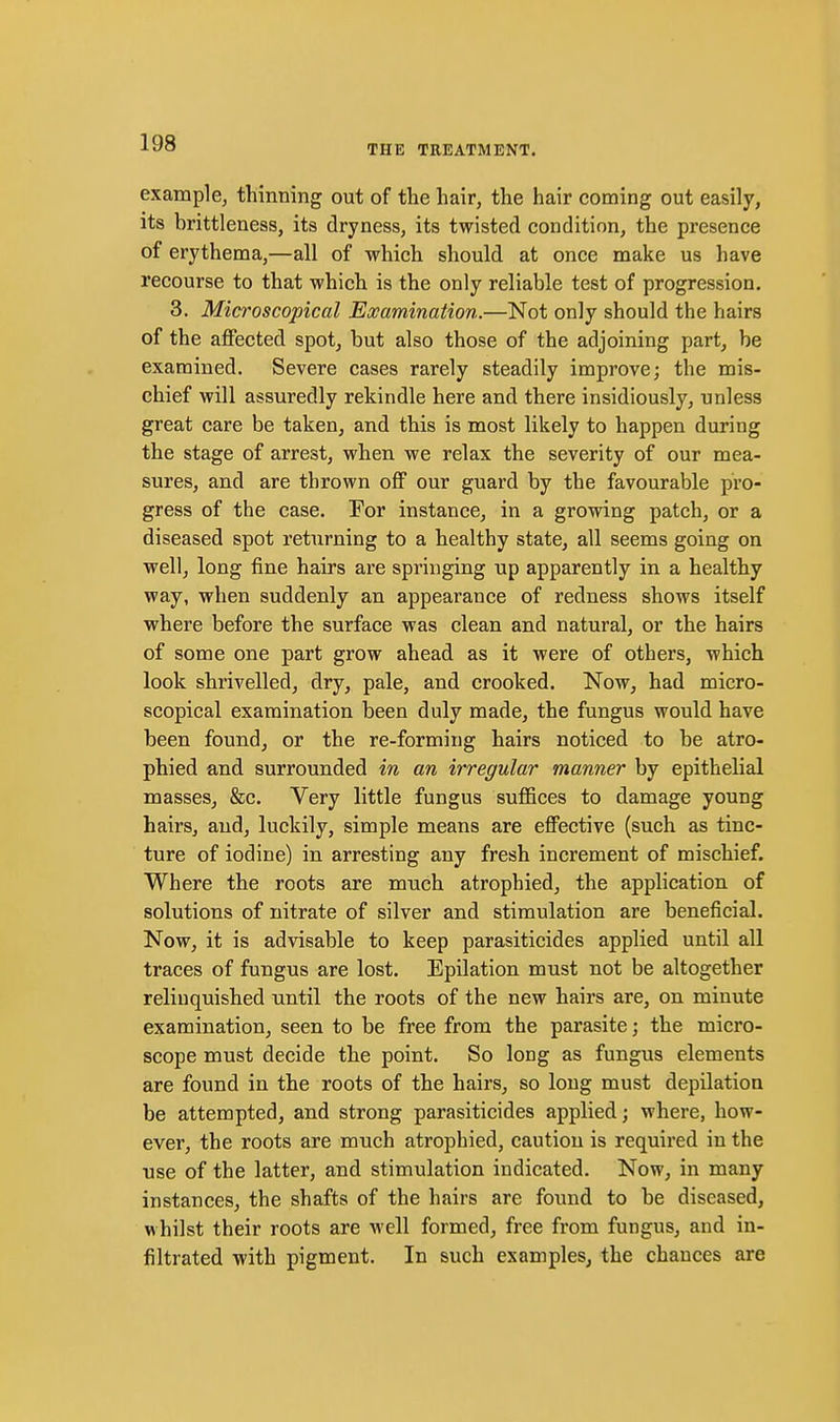THE TREATMENT. example, thinning out of the hair, the hair coming out easily, its brittleness, its dryness, its twisted condition, the presence of erythema,—all of which should at once make us have recourse to that which is the only reliable test of progression, 3. Microscopical Examination.—Not only should the hairs of the affected spot, but also those of the adjoining part, be examined. Severe cases rarely steadily improve; the mis- chief will assuredly rekindle here and there insidiously, unless great care be taken, and this is most likely to happen during the stage of arrest, when we relax the severity of our mea- sures, and are thrown off our guard by the favourable pro- gress of the case. For instance, in a growing patch, or a diseased spot returning to a healthy state, all seems going on well, long fine hairs are springing up apparently in a healthy way, when suddenly an appearance of redness shows itself where before the surface was clean and natural, or the hairs of some one part grow ahead as it were of others, which look shrivelled, dry, pale, and crooked. Now, had micro- scopical examination been duly made, the fungus would have been found, or the re-forming hairs noticed to be atro- phied and surrounded in an irregular manner by epithelial masses, &c. Very little fungus suffices to damage young hairs, and, luckily, simple means are effective (such as tinc- ture of iodine) in arresting any fresh increment of mischief. Where the roots are much atrophied, the application of solutions of nitrate of silver and stimulation are beneficial. Now, it is advisable to keep parasiticides applied until all traces of fungus are lost. Epilation must not be altogether reliuquished until the roots of the new hairs are, on minute examination, seen to be free from the parasite; the micro- scope must decide the point. So long as fungus elements are found in the roots of the hairs, so long must depilatioa be attempted, and strong parasiticides applied; where, how- ever, the roots are much atrophied, caution is required in the use of the latter, and stimulation indicated. Now, in many instances, the shafts of the hairs are found to be diseased, whilst their roots are well formed, free from fungus, and in- filtrated with pigment. In such examples, the chances are
