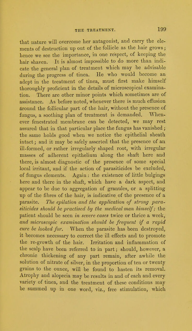 that nature will overcome her antagonist, and carry the ele- ments of destruction up out of the follicle as the hair grows; hence we see the importance, in one respect, of keeping the hair shaven. It is almost impossible to do more than indi- cate the general plan of treatment which may be advisable during the progress of tinea. He who would become an adept in the treatment of tinea, must first make himself thoroughly proficient in the details of microscopical examina- tion. There are other minor points which sometimes are of assistance. As before noted, whenever there is much effusion around the follicular part of the hair, without the presence of fungus, a soothing plan of treatment is demanded. When- ever fenestrated membrane can be detected, we may rest assured that in that particular place the fungus has vanished; the same holds good when we notice the epithelial sheath intact; and it may be safely asserted that the presence of an ill-formed, or rather irregularly shaped root, with irregular masses of adherent epithelium along the shaft here and there, is almost diagnostic of the presence of some special local irritant, and if the action of parasiticides be excluded, of fimgus elements. Again : the existence of little bulgings here and there in the shaft, which have a dark aspect, and appear to be due to aggregation of granules, or a splitting up of the fibres of the hair, is indicative of the presence of a parasite. The epilation and the application of strong para- siticides should be practised by the medical man himself; the patient should be seen in severe cases twice or thrice a week, and microscopic examination should be frequent if a rapid cure be looked for. When the parasite has been destroyed, it becomes necessary to correct the ill effects and to promote the re-growth of the hair. Irritation and inflammation of the scalp have been referred to in part; should, however, a chronic thickening of any part remain, after awhile the solution of nitrate of silver, in the proportion of ten or twenty grains to the ounce, will be found to hasten its removal. Atrophy and alopecia may be results in and of each and every variety of tinea, and the treatment of these conditions may be summed up in one word, viz., free stimulation, which
