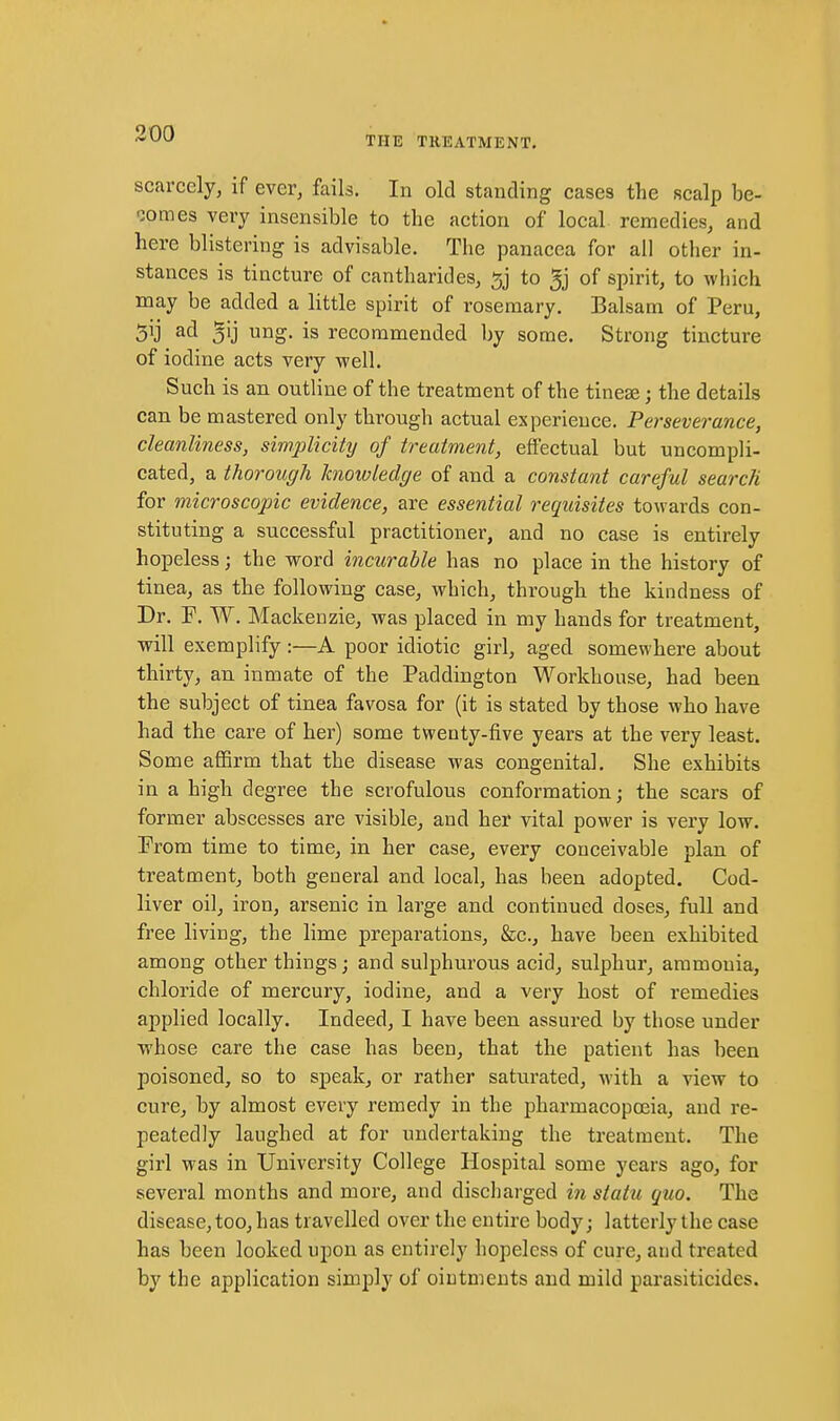 THE TREATMENT. scarcely, if ever, fails. In old standing cases the scalp be- oomes very insensible to the action of local remedies, and here blistering is advisable. The panacea for all other in- stances is tincture of cantharides, to 5j of spirit, to which may be added a little spirit of rosemary. Balsam of Peru, 5ij ad 5ij ung. is recommended by some. Strong tincture of iodine acts very well. Such is an outline of the treatment of the tineae; the details can be mastered only through actual experieuce. Perseverance, cleanliness, simplicity of treatment, efiectual but uncompli- cated, a thorough knowledge of and a constant careful search for microscopic evidence, are essential requisites towards con- stituting a successful practitioner, and no case is entirely hopeless; the word incurable has no place in the history of tinea, as the following case, which, through the kindness of Dr. F. W. Mackenzie, was placed in my hands for treatment, will exemplify :—A poor idiotic girl, aged somewhere about thirty, an inmate of the Paddington Workhouse, had been the subject of tinea favosa for (it is stated by those who have had the care of her) some twenty-five years at the very least. Some affirm that the disease was congenital. She exhibits in a high degree the scrofulous conformation; the scars of former abscesses are visible, and her vital power is very low. From time to time, in her case, every conceivable plan of treatment, both general and local, has been adopted. Cod- liver oil, iron, arsenic in large and continued doses, full and free living, the lime preparations, &c., have been exhibited among other things; and sulphurous acid, sulphur, ammonia, chloride of mercury, iodine, and a very host of remedies applied locally. Indeed, I have been assured by those under whose care the case has been, that the patient has been poisoned, so to speak, or rather saturated, with a view to cure, by almost every remedy in the pharmacopoeia, and re- peatedly laughed at for undertaking the treatment. The girl was in University College Hospital some years ago, for several months and more, and discharged in statu quo. The disease, too, has travelled over the entire body; latterly the case has been looked upon as entirely hopeless of cure, and treated by the application simply of ointments and mild parasiticides.