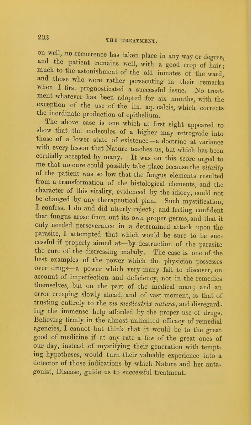203 THE TREATMENT. on well, no recurrence has taken place in any way or degree, and the patient remains well, with a good crop of hair • much to the astonishment of the old inmates of the ward,' and those who were rather persecuting in their remarks when I first prognosticated a successful issue. No treat- ment whatever has been adopted for six months, with the exception of the use of the lin. aq. calcis, which corrects the inordinate production of epithelium. The above case is one which at first sight appeared to show that the molecules of a higher may retrograde into those of a lower state of existence—a doctrine at variance with every lesson that Nature teaches us, but which has been cordially accepted by many. It was on this score urged to me that no cure could possibly take place because the vitality of the patient was so low that the fungus elements resulted from a transformation of the histological elements, and the character of this vitality, evidenced by the idiocy, could not be changed by any therapeutical plan. Such mystification, I confess, I do and did utterly reject; and feeling confident that fungus arose from out its own proper germs, and that it only needed perseverance in a determined attack upon the parasite, I attempted that which would be sure to be suc- cessful if properly aimed at—by destruction of the parasite the cure of the distressing malady. The case is one of the best examples of the power which the physician possesses over drugs—a power which very many fail to discover, on account of imperfection and deficiency, not in the remedies themselves, but on the part of the medical man; and an error creeping slowly ahead, and of vast moment, is that of trusting entirely to the vis medicatrix natures, and disregard- ing the immense help aflJbrded by the proper use of drugs. Believing firmly in the almost unlimited efficacy of remedial agencies, I cannot but think that it would be to the great good of medicine if at any rate a few of the great ones of our day, instead of mystifying their generation with tempt- ing hypotheses, would turn their valuable experience into a detector of those indications by which Nature and her anta- gonist. Disease, guide us to successful treatment.